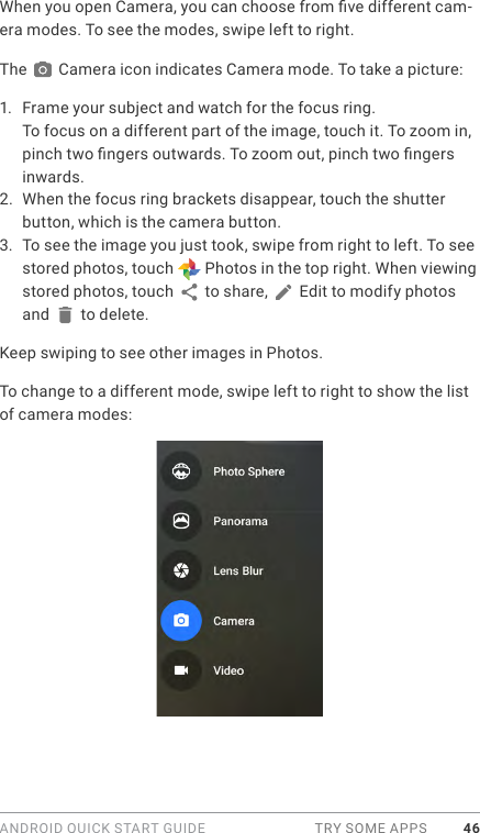 ANDROID QUICK START GUIDE  TRY SOME APPS 46When you open Camera, you can choose from ve different cam-era modes. To see the modes, swipe left to right. The   Camera icon indicates Camera mode. To take a picture:1.  Frame your subject and watch for the focus ring.To focus on a different part of the image, touch it. To zoom in, pinch two ngers outwards. To zoom out, pinch two ngers inwards.  2.  When the focus ring brackets disappear, touch the shutter button, which is the camera button.3.  To see the image you just took, swipe from right to left. To see stored photos, touch   Photos in the top right. When viewing stored photos, touch   to share,   Edit to modify photos and   to delete. Keep swiping to see other images in Photos.To change to a different mode, swipe left to right to show the list of camera modes:
