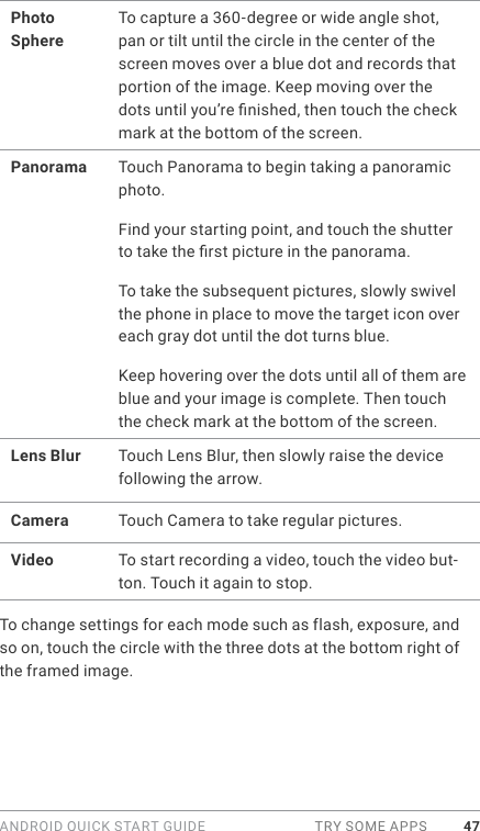 ANDROID QUICK START GUIDE  TRY SOME APPS 47Photo SphereTo capture a 360-degree or wide angle shot, pan or tilt until the circle in the center of the screen moves over a blue dot and records that portion of the image. Keep moving over the dots until you’re nished, then touch the check mark at the bottom of the screen.Panorama Touch Panorama to begin taking a panoramic photo. Find your starting point, and touch the shutter to take the rst picture in the panorama. To take the subsequent pictures, slowly swivel the phone in place to move the target icon over each gray dot until the dot turns blue. Keep hovering over the dots until all of them are blue and your image is complete. Then touch the check mark at the bottom of the screen.Lens Blur Touch Lens Blur, then slowly raise the device following the arrow.Camera Touch Camera to take regular pictures.Video To start recording a video, touch the video but-ton. Touch it again to stop.To change settings for each mode such as flash, exposure, and so on, touch the circle with the three dots at the bottom right of the framed image.