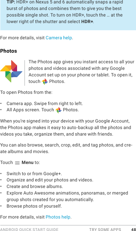 ANDROID QUICK START GUIDE  TRY SOME APPS 48TIP: HDR+ on Nexus 5 and 6 automatically snaps a rapid burst of photos and combines them to give you the best possible single shot. To turn on HDR+, touch the … at the lower right of the shutter and select HDR+.For more details, visit Camera help.PhotosThe Photos app gives you instant access to all your photos and videos associated with any Google Account set up on your phone or tablet. To open it, touch   Photos. To open Photos from the:•  Camera app. Swipe from right to left.•  All Apps screen. Touch   Photos.When you’re signed into your device with your Google Account, the Photos app makes it easy to auto-backup all the photos and videos you take, organize them, and share with friends. You can also browse, search, crop, edit, and tag photos, and cre-ate albums and movies.Touch   Menu to:•  Switch to or from Google+.•  Organize and edit your photos and videos.•  Create and browse albums.•  Explore Auto Awesome animations, panoramas, or merged group shots created for you automatically.•  Browse photos of yourself.For more details, visit Photos help.