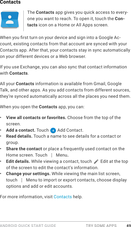 ANDROID QUICK START GUIDE  TRY SOME APPS 49ContactsThe Contacts app gives you quick access to every-one you want to reach. To open it, touch the Con-tacts icon on a Home or All Apps screen.When you rst turn on your device and sign into a Google Ac-count, existing contacts from that account are synced with your Contacts app. After that, your contacts stay in sync automatically on your different devices or a Web browser. If you use Exchange, you can also sync that contact information with Contacts.All your Contacts information is available from Gmail, Google Talk, and other apps. As you add contacts from different sources, they’re synced automatically across all the places you need them.When you open the Contacts app, you can:•  View all contacts or favorites. Choose from the top of the screen.•  Add a contact. Touch   Add Contact.•  Read details. Touch a name to see details for a contact or group.•  Share the contact or place a frequently used contact on the Home screen. Touch   Menu.•  Edit details. While viewing a contact, touch   Edit at the top of the screen to edit the contact’s information. •  Change your settings. While viewing the main list screen, touch   Menu to import or export contacts, choose display options and add or edit accounts.For more information, visit Contacts help.