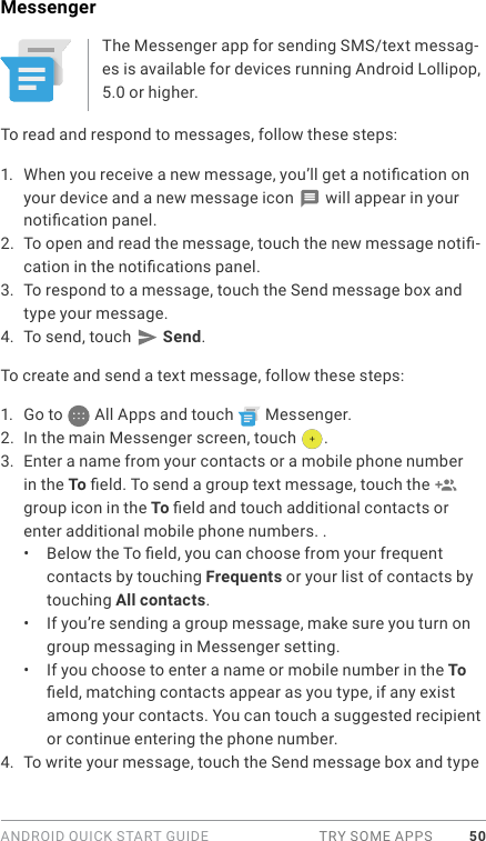 ANDROID QUICK START GUIDE  TRY SOME APPS 50MessengerThe Messenger app for sending SMS/text messag-es is available for devices running Android Lollipop, 5.0 or higher.To read and respond to messages, follow these steps:1.  When you receive a new message, you’ll get a notication on your device and a new message icon   will appear in your notication panel.2.  To open and read the message, touch the new message noti-cation in the notications panel.3.  To respond to a message, touch the Send message box and type your message. 4.  To send, touch   Send.To create and send a text message, follow these steps: 1.  Go to   All Apps and touch   Messenger.2.  In the main Messenger screen, touch  .3.  Enter a name from your contacts or a mobile phone number in the To eld. To send a group text message, touch the   group icon in the To eld and touch additional contacts or enter additional mobile phone numbers. . •  Below the To eld, you can choose from your frequent contacts by touching Frequents or your list of contacts by touching All contacts.•  If you’re sending a group message, make sure you turn on group messaging in Messenger setting. •  If you choose to enter a name or mobile number in the To eld, matching contacts appear as you type, if any exist among your contacts. You can touch a suggested recipient or continue entering the phone number.4.  To write your message, touch the Send message box and type 