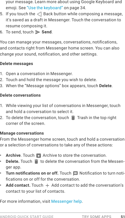 ANDROID QUICK START GUIDE  TRY SOME APPS 51your message. Learn more about using Google Keyboard and emoji. See “Use the keyboard” on page 34.5.  If you touch the   Back button while composing a message, it’s saved as a draft in Messenger. Touch the conversation to resume composing it.6.  To send, touch   Send.You can manage your messages, conversations, notications, and contacts right from Messenger home screen. You can also change your sound, notication, and other settings. Delete messages1.  Open a conversation in Messenger.2.  Touch and hold the message you wish to delete.3.  When the “Message options” box appears, touch Delete.Delete conversations1.  While viewing your list of conversations in Messenger, touch and hold a conversation to select it.2.  To delete the conversation, touch   Trash in the top right corner of the screen.Manage conversationsFrom the Messenger home screen, touch and hold a conversation or a selection of conversations to take any of these actions:•  Archive. Touch   Archive to store the conversation. •  Delete. Touch   to delete the conversation from the Messen-ger app.•  Turn notications on or off. Touch   Notication to turn noti-cations on or off for the conversation. •  Add contact. Touch   Add contact to add the conversation’s contact to your list of contacts.For more information, visit Messenger help.