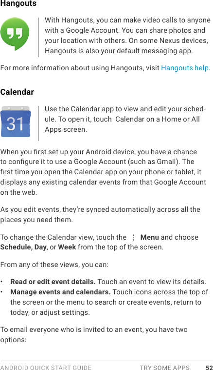 ANDROID QUICK START GUIDE  TRY SOME APPS 52Hangouts With Hangouts, you can make video calls to anyone with a Google Account. You can share photos and your location with others. On some Nexus devices, Hangouts is also your default messaging app.For more information about using Hangouts, visit Hangouts help.CalendarUse the Calendar app to view and edit your sched-ule. To open it, touch  Calendar on a Home or All Apps screen.When you rst set up your Android device, you have a chance to congure it to use a Google Account (such as Gmail). The rst time you open the Calendar app on your phone or tablet, it displays any existing calendar events from that Google Account on the web.As you edit events, they’re synced automatically across all the places you need them.To change the Calendar view, touch the   Menu and choose Schedule, Day, or Week from the top of the screen. From any of these views, you can:•  Read or edit event details. Touch an event to view its details.•  Manage events and calendars. Touch icons across the top of the screen or the menu to search or create events, return to today, or adjust settings.To email everyone who is invited to an event, you have two options: