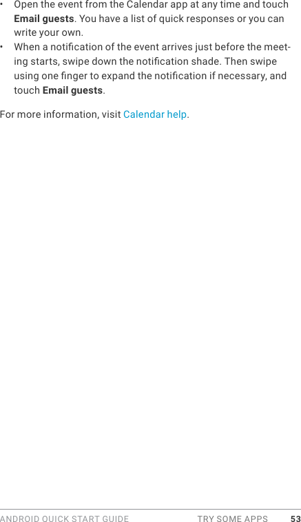 ANDROID QUICK START GUIDE  TRY SOME APPS 53•  Open the event from the Calendar app at any time and touch Email guests. You have a list of quick responses or you can write your own.•  When a notication of the event arrives just before the meet-ing starts, swipe down the notication shade. Then swipe using one nger to expand the notication if necessary, and touch Email guests.For more information, visit Calendar help.