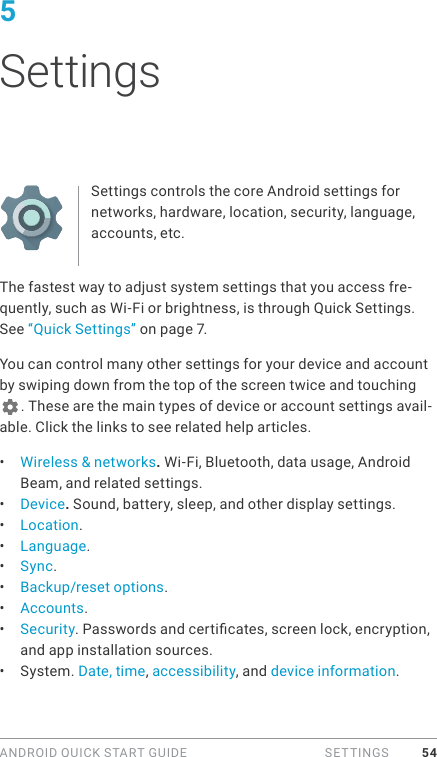 ANDROID QUICK START GUIDE   SETTINGS 545 SettingsSettings controls the core Android settings for networks, hardware, location, security, language, accounts, etc.The fastest way to adjust system settings that you access fre-quently, such as Wi-Fi or brightness, is through Quick Settings. See “Quick Settings” on page 7.You can control many other settings for your device and account by swiping down from the top of the screen twice and touching . These are the main types of device or account settings avail-able. Click the links to see related help articles.•  Wireless &amp; networks. Wi-Fi, Bluetooth, data usage, Android Beam, and related settings.•  Device. Sound, battery, sleep, and other display settings.•  Location.•  Language.•  Sync.•  Backup/reset options.•  Accounts.•  Security. Passwords and certicates, screen lock, encryption, and app installation sources.•  System. Date, time, accessibility, and device information.