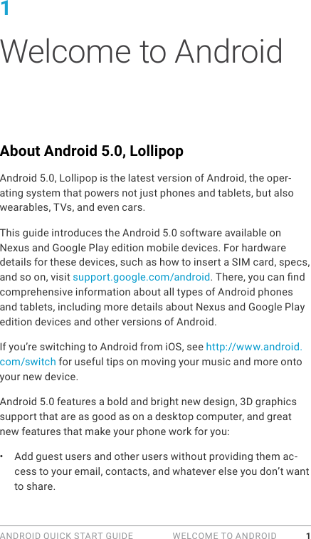 ANDROID QUICK START GUIDE   WELCOME TO ANDROID 11 Welcome to AndroidAbout Android 5.0, LollipopAndroid 5.0, Lollipop is the latest version of Android, the oper-ating system that powers not just phones and tablets, but also wearables, TVs, and even cars.This guide introduces the Android 5.0 software available on Nexus and Google Play edition mobile devices. For hardware details for these devices, such as how to insert a SIM card, specs, and so on, visit support.google.com/android. There, you can nd comprehensive information about all types of Android phones and tablets, including more details about Nexus and Google Play edition devices and other versions of Android.If you’re switching to Android from iOS, see http://www.android.com/switch for useful tips on moving your music and more onto your new device.Android 5.0 features a bold and bright new design, 3D graphics support that are as good as on a desktop computer, and great new features that make your phone work for you:•  Add guest users and other users without providing them ac-cess to your email, contacts, and whatever else you don’t want to share.