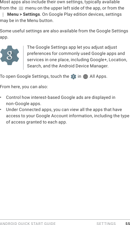 ANDROID QUICK START GUIDE   SETTINGS 55Most apps also include their own settings, typically available from the   menu on the upper left side of the app, or from the  Menu &gt; Settings. On Google Play edition devices, settings may be in the Menu button.Some useful settings are also available from the Google Settings app.The Google Settings app let you adjust adjust preferences for commonly used Google apps and services in one place, including Google+, Location, Search, and the Android Device Manager.To open Google Settings, touch the   in   All Apps.From here, you can also: •  Control how interest-based Google ads are displayed in non-Google apps.•  Under Connected apps, you can view all the apps that have access to your Google Account information, including the type of access granted to each app.