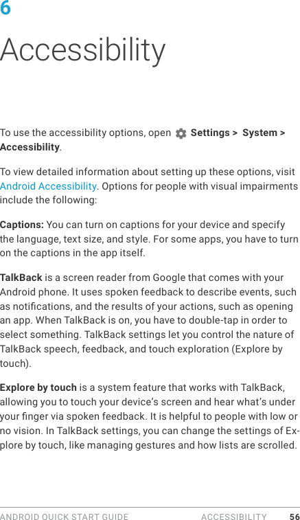 ANDROID QUICK START GUIDE  ACCESSIBILITY 566 AccessibilityTo use the accessibility options, open   Settings &gt;  System &gt; Accessibility. To view detailed information about setting up these options, visit Android Accessibility. Options for people with visual impairments include the following:Captions: You can turn on captions for your device and specify the language, text size, and style. For some apps, you have to turn on the captions in the app itself. TalkBack is a screen reader from Google that comes with your Android phone. It uses spoken feedback to describe events, such as notications, and the results of your actions, such as opening an app. When TalkBack is on, you have to double-tap in order to select something. TalkBack settings let you control the nature of TalkBack speech, feedback, and touch exploration (Explore by touch).Explore by touch is a system feature that works with TalkBack, allowing you to touch your device’s screen and hear what’s under your nger via spoken feedback. It is helpful to people with low or no vision. In TalkBack settings, you can change the settings of Ex-plore by touch, like managing gestures and how lists are scrolled. 