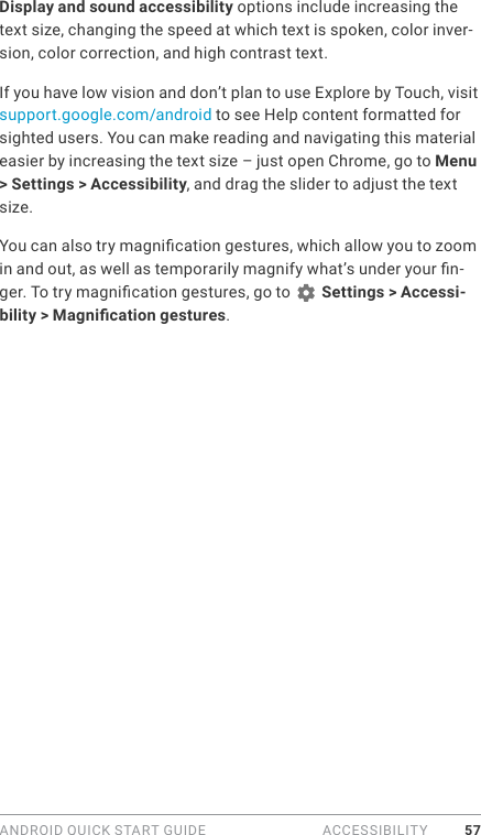 ANDROID QUICK START GUIDE  ACCESSIBILITY 57Display and sound accessibility options include increasing the text size, changing the speed at which text is spoken, color inver-sion, color correction, and high contrast text.If you have low vision and don’t plan to use Explore by Touch, visit support.google.com/android to see Help content formatted for sighted users. You can make reading and navigating this material easier by increasing the text size – just open Chrome, go to Menu &gt; Settings &gt; Accessibility, and drag the slider to adjust the text size.You can also try magnication gestures, which allow you to zoom in and out, as well as temporarily magnify what’s under your n-ger. To try magnication gestures, go to   Settings &gt; Accessi-bility &gt; Magnication gestures. 