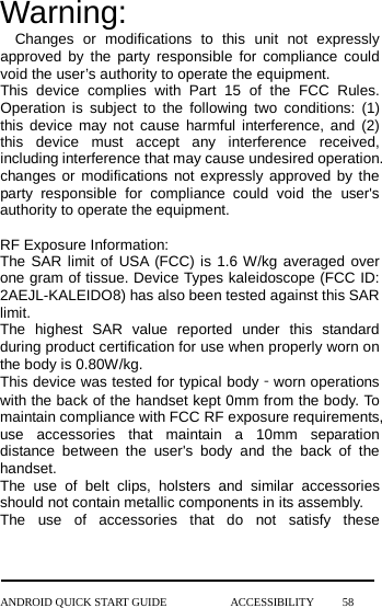 Warning: Changes or modifications to this unit not expressly approved by the party responsible for compliance could void the user’s authority to operate the equipment. This device complies with Part 15 of the FCC Rules. Operation is subject to the following two conditions: (1) this device may not cause harmful interference, and (2) this device must accept any interference received, including interference that may cause undesired operation. changes or modifications not expressly approved by the party responsible for compliance could void the user&apos;s authority to operate the equipment.  RF Exposure Information:   The SAR limit of USA (FCC) is 1.6 W/kg averaged over one gram of tissue. Device Types kaleidoscope (FCC ID: 2AEJL-KALEIDO8) has also been tested against this SAR limit. The highest SAR value reported under this standard during product certification for use when properly worn on the body is 0.80W/kg. This device was tested for typical body‐worn operations with the back of the handset kept 0mm from the body. To maintain compliance with FCC RF exposure requirements, use accessories that maintain a 10mm separation distance between the user&apos;s body and the back of the handset. The use of belt clips,  holsters and similar accessories should not contain metallic components in its assembly.   The use of accessories that do not satisfy these ANDROID QUICK START GUIDE           ACCESSIBILITY     58 