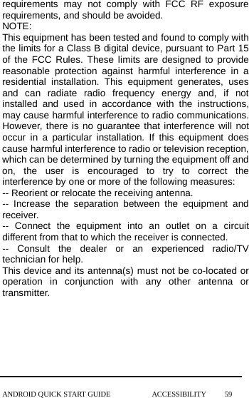  requirements may not comply with FCC RF exposure requirements, and should be avoided.   NOTE:   This equipment has been tested and found to comply with the limits for a Class B digital device, pursuant to Part 15 of the FCC Rules. These limits are designed to provide reasonable protection against harmful interference in a residential installation. This equipment generates, uses and can radiate radio frequency energy and, if not installed and used in accordance with the  instructions, may cause harmful interference to radio communications. However, there is no guarantee that interference will not occur in a particular installation. If this equipment does cause harmful interference to radio or television reception, which can be determined by turning the equipment off and on, the user is encouraged to try to correct the interference by one or more of the following measures: -- Reorient or relocate the receiving antenna. --  Increase the separation between the equipment and receiver. --  Connect the equipment into an outlet on a circuit different from that to which the receiver is connected. --  Consult the dealer or an experienced radio/TV technician for help. This device and its antenna(s) must not be co-located or operation in conjunction with any other antenna or transmitter.    ANDROID QUICK START GUIDE           ACCESSIBILITY     59 