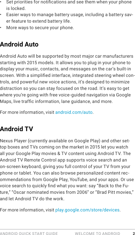 ANDROID QUICK START GUIDE   WELCOME TO ANDROID 2•  Set priorities for notications and see them when your phone is locked.•  Easier ways to manage battery usage, including a battery sav-er feature to extend battery life.•  More ways to secure your phone. Android AutoAndroid Auto will be supported by most major car manufacturers starting with 2015 models. It allows you to plug in your phone to display your music, contacts, and messages on the car’s built-in screen. With a simplied interface, integrated steering wheel con-trols, and powerful new voice actions, it’s designed to minimize distraction so you can stay focused on the road. It’s easy to get where you’re going with free voice-guided navigation via Google Maps, live trafc information, lane guidance, and more.For more information, visit android.com/auto.Android TVNexus Player (currently available on Google Play) and other set-top boxes and TVs coming on the market in 2015 let you watch all your Google Play movies &amp; TV content using Android TV. The Android TV Remote Control app supports voice search and an on-screen keyboard, giving you full control of your TV from your phone or tablet. You can also browse personalized content rec-ommendations from Google Play, YouTube, and your apps. Or use voice search to quickly nd what you want: say “Back to the Fu-ture,” “Oscar nominated movies from 2006” or “Brad Pitt movies,” and let Android TV do the work. For more information, visit play.google.com/store/devices.