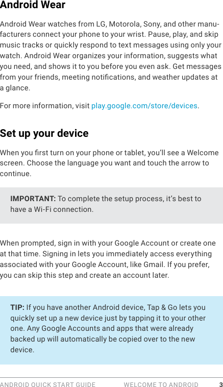 ANDROID QUICK START GUIDE   WELCOME TO ANDROID 3Android WearAndroid Wear watches from LG, Motorola, Sony, and other manu-facturers connect your phone to your wrist. Pause, play, and skip music tracks or quickly respond to text messages using only your watch. Android Wear organizes your information, suggests what you need, and shows it to you before you even ask. Get messages from your friends, meeting notications, and weather updates at a glance. For more information, visit play.google.com/store/devices.Set up your deviceWhen you rst turn on your phone or tablet, you’ll see a Welcome screen. Choose the language you want and touch the arrow to continue.IMPORTANT: To complete the setup process, it’s best to have a Wi-Fi connection.When prompted, sign in with your Google Account or create one at that time. Signing in lets you immediately access everything associated with your Google Account, like Gmail. If you prefer, you can skip this step and create an account later.TIP: If you have another Android device, Tap &amp; Go lets you quickly set up a new device just by tapping it to your other one. Any Google Accounts and apps that were already backed up will automatically be copied over to the new device.  