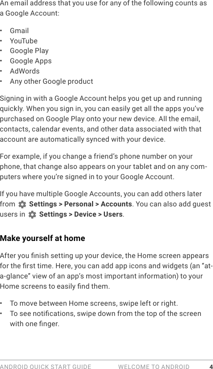 ANDROID QUICK START GUIDE   WELCOME TO ANDROID 4An email address that you use for any of the following counts as a Google Account:•  Gmail•  YouTube•  Google Play•  Google Apps•  AdWords•  Any other Google productSigning in with a Google Account helps you get up and running quickly. When you sign in, you can easily get all the apps you’ve purchased on Google Play onto your new device. All the email, contacts, calendar events, and other data associated with that account are automatically synced with your device. For example, if you change a friend’s phone number on your phone, that change also appears on your tablet and on any com-puters where you’re signed in to your Google Account.If you have multiple Google Accounts, you can add others later from   Settings &gt; Personal &gt; Accounts. You can also add guest users in   Settings &gt; Device &gt; Users.Make yourself at homeAfter you nish setting up your device, the Home screen appears for the rst time. Here, you can add app icons and widgets (an “at-a-glance” view of an app’s most important information) to your Home screens to easily nd them.•  To move between Home screens, swipe left or right.•  To see notications, swipe down from the top of the screen with one nger. 