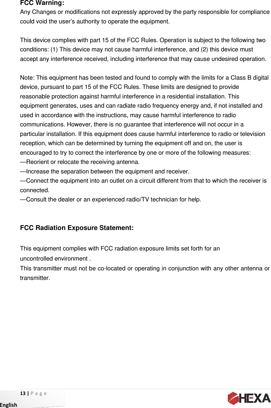 13| EnglishFCCAny coul Thiscondacce Notedevireasequiusedcompartreceenco—R—In—Cconn—CFCC ThisuncoThistranPage C Warning:Changes orld void the uss device comditions: (1) Tept any interfe: This equipice, pursuantsonable proteipment gened in accordammunicationsicular installaeption, whichouraged to treorient or rencrease the sonnect the enected. onsult the deC Radiations equipment ontrolled envs transmitter smitter. : r modificationser’s authoritmplies with paThis device mference recepment has bet to part 15 oection againserates, uses ance with the s. However, tation. If this eh can be detery to correct locate the reseparation beequipment intealer or an en Exposurecomplies witvironment .must not bens not expresty to operateart 15 of the Fmay not causeived, includieen tested anof the FCC Rst harmful intand can radiinstructions,there is no guequipment dermined by tuthe interfereeceiving anteetween the eto an outlet oxperienced re Statementh FCC radiae co-located ssly approvee the equipmFCC Rules. e harmful intng interferennd found to cRules. These terference inate radio freq, may cause uarantee thaoes cause hurning the eqnce by one oenna. equipment anon a circuit dradio/TV technt:   ation exposuror operating ed by the partent. Operation isterference, ance that maycomply with tlimits are den a residentiaquency enerharmful inteat interferencarmful interfequipment off or more of thnd receiver.ifferent fromhnician for here limits set fin conjunctity responsib subject to thand (2) this de cause undethe limits for esigned to pral installationrgy and, if norference to rce will not occerence to radand on, the e following m that to whicelp. forth for an on with any le for complihe following tevice must esired operata Class B dirovide . This ot installed anradio cur in a dio or televisuser is measures: h the receiveother antennance two ion. igital nd sion er is na or 