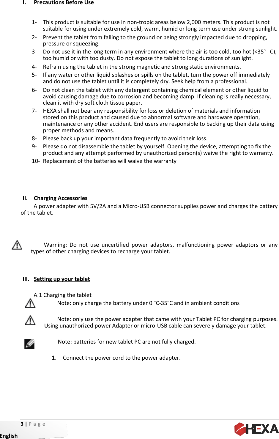 3|P EnglishI. II. ofthtIII. age Precautions1‐ Thisprodsuitablef2‐ Preventtpressure3‐ Donotutoohum4‐ Refrainu5‐ Ifanywaanddon6‐ Donotclavoidcaucleanitw7‐ HEXAshastoredonmaintenaproperm8‐ Pleaseba9‐ Pleasedoproducta10‐ ReplacemChargingAccApoweradahetablet.WarningtypesofotherSettingupyoA.1ChargingNotNotUsingunNo1. CBeforeUseductissuitablforusingundethetabletfromorsqueezingseitinthelonidorwithtoousingthetableaterorotherlotusethetableanthetableusingdamagewithdrysoftcallnotbearannthisproductanceoranyotmethodsandmackupyourimonotdisassemandanyattemmentofthebacessoriesapterwith5V/g:Donotuserchargingdevourtabletgthetablette:onlychargte:onlyusethnauthorizedpote:batteriesfConnectthepeforuseinnoerextremelycmfallingtoth.ngterminanyodusty.Donoetinthestroniquidsplashesbletuntilitiscetwithanydeeduetocorrosclothtissuepanyresponsibiltandcauseddtheraccidentmeans.mportantdatamblethetablemptperformeatterieswillw/2AandaMiceuncertifiedvicestorechagethebatteryhepoweradaowerAdapterfornewtabletowercordtoon‐tropicareacold,warm,hhegroundorbyenvironmenotexposethetngmagneticasorspillsontcompletelydrtergentcontasionandbecoaper.ityforlossorduetoabnorm.Endusersarafrequentlytoetbyyourselfdbyunauthowaivethewarrcro‐USBconnepoweradaptrgeyourtableunder0°C‐35apterthatcamrormicro‐USBtPCarenotfuthepoweradasbelow2,00umidorlongbeingstronglyntwheretheatablettolongndstrongstatthetablet,turry.Seekhelpfainingchemicaomingdamp.Ideletionofmmalsoftwareareresponsibleoavoidtheirl.Openingtherizedperson(rantyectorsuppliesors,malfunctet.5°CandinammewithyourTBcablecanseullycharged.dapter.0meters.Thistermuseundyimpactedduairistoocold,durationsofticenvironmernthepowerofromaprofesalelementorIfcleaningisrmaterialsandiandhardwareetobackinguposs.edevice,attems)waivetherspowerandctioningpowembientconditioTabletPCforceverelydamagsproductisnderstrongsunuetodroppingtoohot(&lt;35sunlight.ents.offimmediatesional.otherliquidtreallynecessainformationeoperation,ptheirdataumptingtofixtrighttowarranhargesthebaradaptorsoonschargingpurpgeyourtabletotlight.g,°C),elytory,singhenty.atteryranyposes.t.