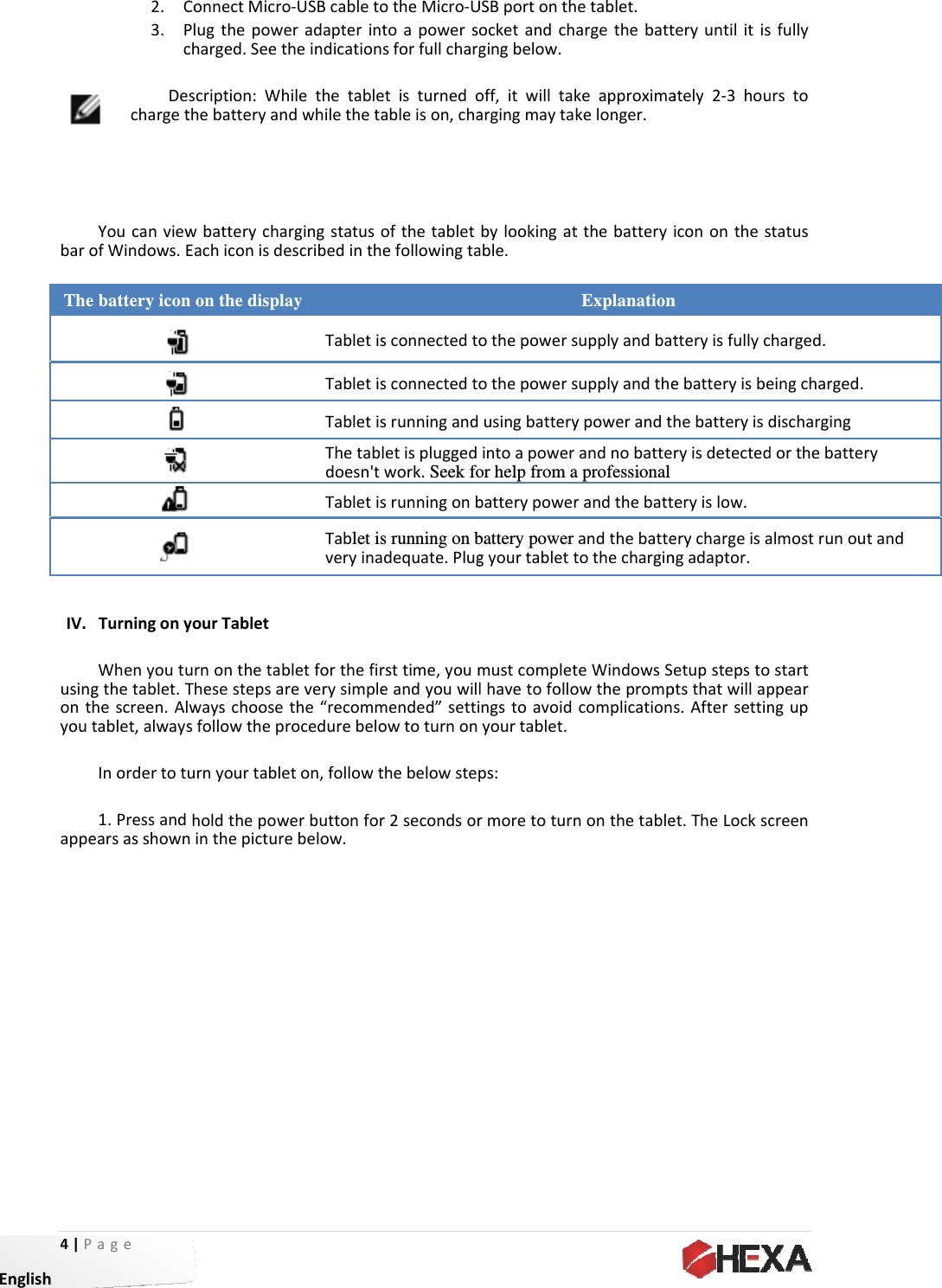 4|P EnglishbaroThe      IV. usingontyouappeage 2. C3. PcDechargetYoucanviewofWindows.Ee battery iconTurningonyWhenyoutugthetablet.Thescreen.Altablet,alwaysInordertotu1.PressandearsasshownConnectMicroPlugthepowecharged.Seetscription:WhthebatteryanwbatterychaEachiconisden on the displayourTableturnonthetabThesestepsawayschoosesfollowthepurnyourtableholdthepowninthepictureo‐USBcabletoeradapterinttheindicationhilethetablendwhilethetaargingstatusoescribedinthay TabletisTabletisTabletisThetabldoesn&apos;tTabletisTablet isveryinabletforthefirreverysimplethe“recommrocedurebeloeton,followtwerbuttonforebelow.otheMicro‐Utoapowerssforfullchargetisturnedoableison,chaofthetabletefollowingtasconnectedtosconnectedtosrunningandletispluggedwork. Seek fosrunningonbs running on bdequate.Plugrsttime,youmeandyouwilmended”settiowtoturnonthebelowstepr2secondsorUSBportonthocketandchgingbelow.off,itwilltakargingmaytakbylookingatable.othepowersothepowersusingbatteryintoapoweror help from abatterypowerbattery powergyourtablettmustcompletlhavetofolloingstoavoidyourtablet.ps:rmoretoturnetablet.argethebattkeapproximakelonger.tthebatteryExplanationsupplyandbatsupplyandtheypowerandtandnobattea professional randthebattandthebattetothecharginteWindowsSowtheprompcomplicationnonthetableteryuntilitisately2‐3houicononthesn tteryisfullycebatteryisbehebatteryisdryisdetectedteryislow. erychargeisangadaptor. etupstepstoptsthatwillaps.Aftersettinet.TheLockscsfullyurstostatuscharged. eingcharged.dischargingdorthebatteralmostrunoustartppearngupcreenrytand