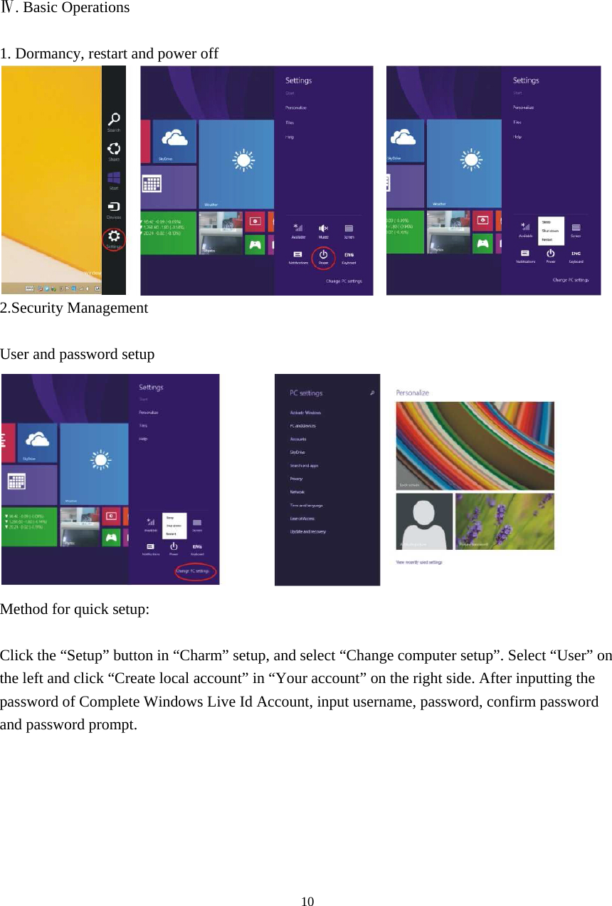 10      Ⅳ. Basic Operations  1. Dormancy, restart and power off  2.Security Management  User and password setup  Method for quick setup:  Click the “Setup” button in “Charm” setup, and select “Change computer setup”. Select “User” on the left and click “Create local account” in “Your account” on the right side. After inputting the password of Complete Windows Live Id Account, input username, password, confirm password and password prompt.   