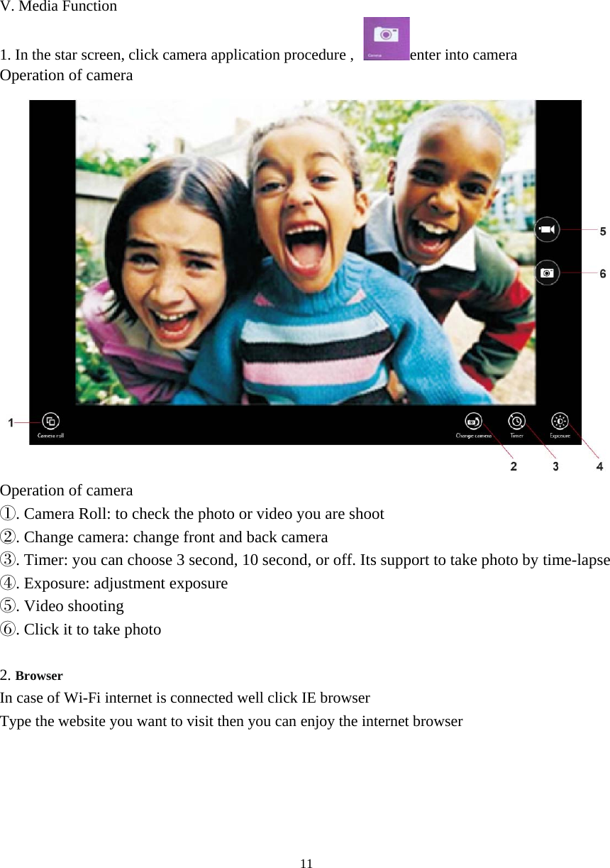 11      V. Media Function 1. In the star screen, click camera application procedure , enter into camera Operation of camera  Operation of camera ①. Camera Roll: to check the photo or video you are shoot ②. Change camera: change front and back camera ③. Timer: you can choose 3 second, 10 second, or off. Its support to take photo by time-lapse ④. Exposure: adjustment exposure ⑤. Video shooting ⑥. Click it to take photo  2. Browser In case of Wi-Fi internet is connected well click IE browser Type the website you want to visit then you can enjoy the internet browser      