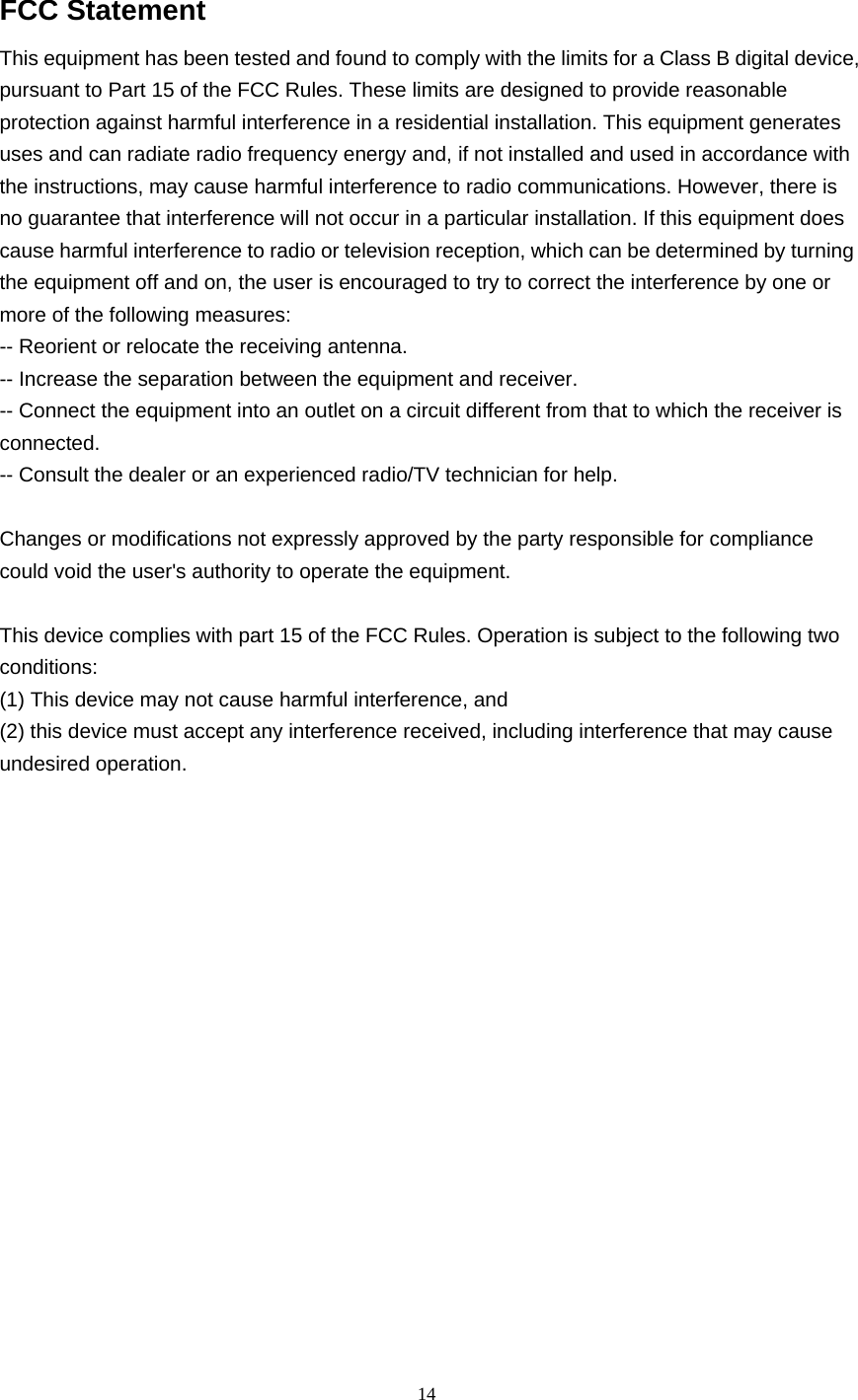 14   FCC Statement This equipment has been tested and found to comply with the limits for a Class B digital device, pursuant to Part 15 of the FCC Rules. These limits are designed to provide reasonable protection against harmful interference in a residential installation. This equipment generates uses and can radiate radio frequency energy and, if not installed and used in accordance with the instructions, may cause harmful interference to radio communications. However, there is no guarantee that interference will not occur in a particular installation. If this equipment does cause harmful interference to radio or television reception, which can be determined by turning the equipment off and on, the user is encouraged to try to correct the interference by one or more of the following measures: -- Reorient or relocate the receiving antenna.     -- Increase the separation between the equipment and receiver.       -- Connect the equipment into an outlet on a circuit different from that to which the receiver is connected.   -- Consult the dealer or an experienced radio/TV technician for help.  Changes or modifications not expressly approved by the party responsible for compliance could void the user&apos;s authority to operate the equipment.  This device complies with part 15 of the FCC Rules. Operation is subject to the following two conditions:  (1) This device may not cause harmful interference, and   (2) this device must accept any interference received, including interference that may cause undesired operation.       