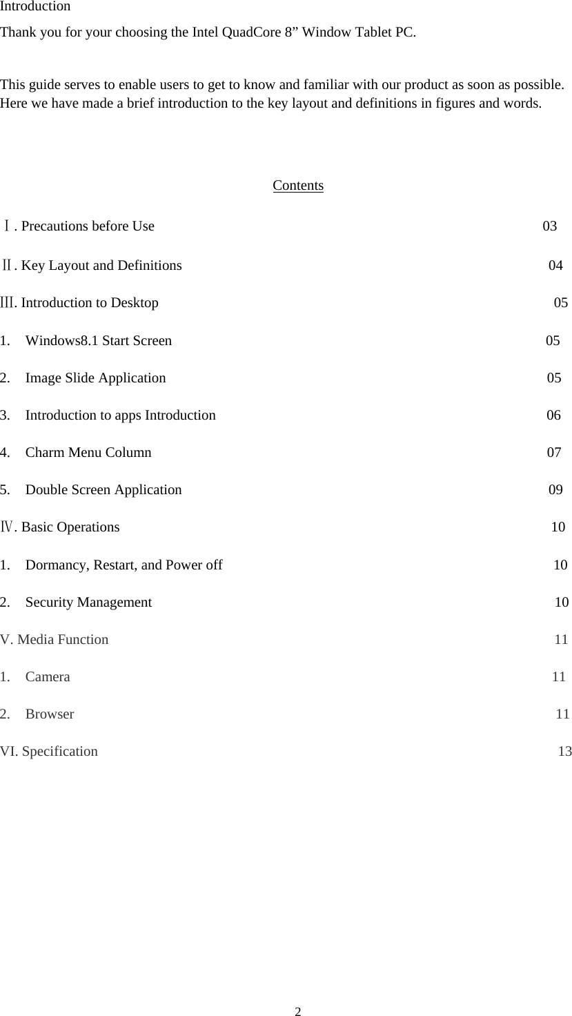 2  Introduction Thank you for your choosing the Intel QuadCore 8” Window Tablet PC.  This guide serves to enable users to get to know and familiar with our product as soon as possible. Here we have made a brief introduction to the key layout and definitions in figures and words.                                          Contents  Ⅰ. Precautions before Use                                                      03  Ⅱ. Key Layout and Definitions                                                   04  Ⅲ. Introduction to Desktop                                                       05  1. Windows8.1 Start Screen                                                    05  2. Image Slide Application                                                     05  3. Introduction to apps Introduction                                              06  4. Charm Menu Column                                                       07  5. Double Screen Application                                                   09  Ⅳ. Basic Operations                                                            10  1. Dormancy, Restart, and Power off                                              10  2. Security Management                                                        10  V. Media Function                                                              11  1. Camera                                                                   11  2. Browser                                                                   11  VI. Specification                                                                13           