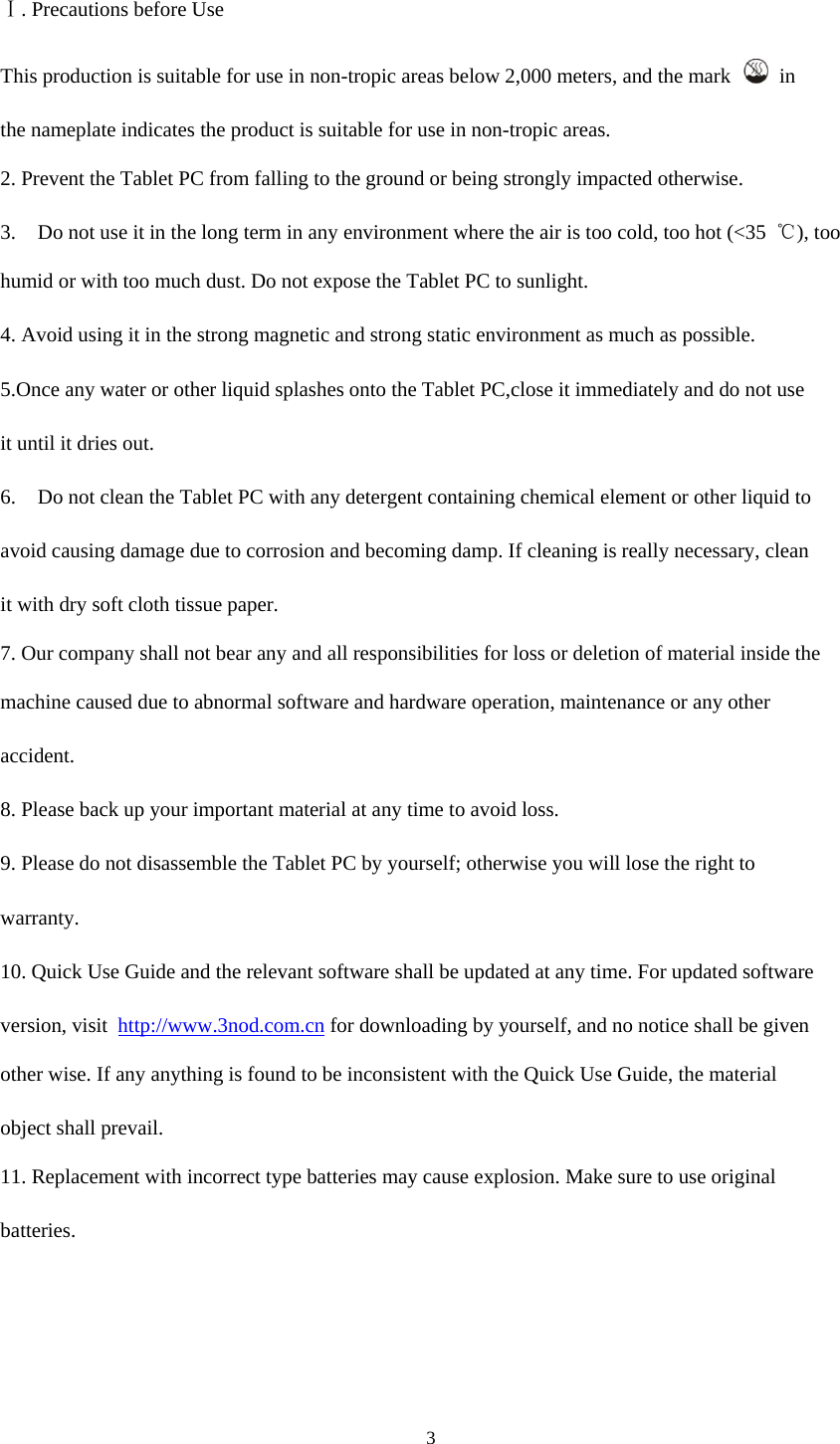 3   Ⅰ. Precautions before Use  This production is suitable for use in non-tropic areas below 2,000 meters, and the mark    in  the nameplate indicates the product is suitable for use in non-tropic areas.  2. Prevent the Tablet PC from falling to the ground or being strongly impacted otherwise.  3. Do not use it in the long term in any environment where the air is too cold, too hot (&lt;35  ℃), too  humid or with too much dust. Do not expose the Tablet PC to sunlight.  4. Avoid using it in the strong magnetic and strong static environment as much as possible.  5.Once any water or other liquid splashes onto the Tablet PC,close it immediately and do not use  it until it dries out.  6. Do not clean the Tablet PC with any detergent containing chemical element or other liquid to  avoid causing damage due to corrosion and becoming damp. If cleaning is really necessary, clean  it with dry soft cloth tissue paper.  7. Our company shall not bear any and all responsibilities for loss or deletion of material inside the  machine caused due to abnormal software and hardware operation, maintenance or any other  accident.  8. Please back up your important material at any time to avoid loss.  9. Please do not disassemble the Tablet PC by yourself; otherwise you will lose the right to  warranty.  10. Quick Use Guide and the relevant software shall be updated at any time. For updated software  version, visit  http://www.3nod.com.cn for downloading by yourself, and no notice shall be given  other wise. If any anything is found to be inconsistent with the Quick Use Guide, the material  object shall prevail.  11. Replacement with incorrect type batteries may cause explosion. Make sure to use original  batteries.       