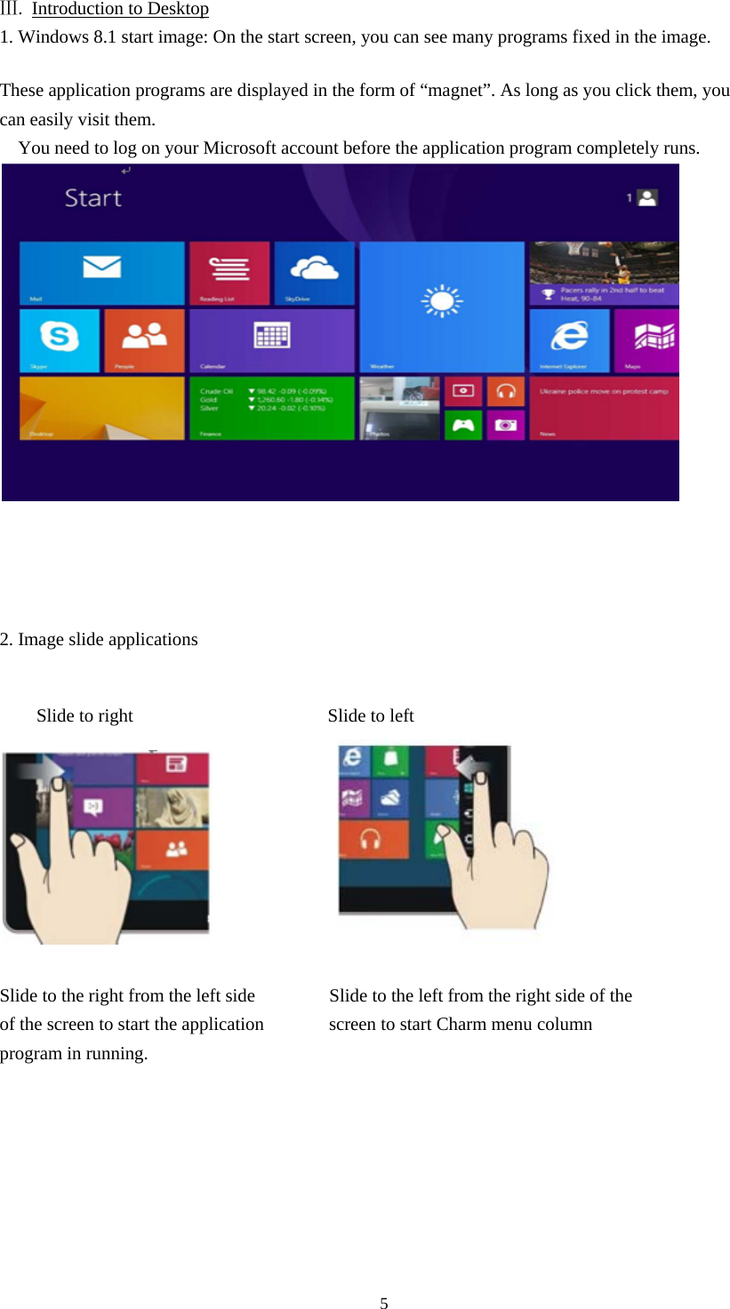 5  Ⅲ.  Introduction to Desktop 1. Windows 8.1 start image: On the start screen, you can see many programs fixed in the image.  These application programs are displayed in the form of “magnet”. As long as you click them, you can easily visit them. You need to log on your Microsoft account before the application program completely runs.       2. Image slide applications   Slide to right                     Slide to left               Slide to the right from the left side                Slide to the left from the right side of the of the screen to start the application       screen to start Charm menu column                program in running.         