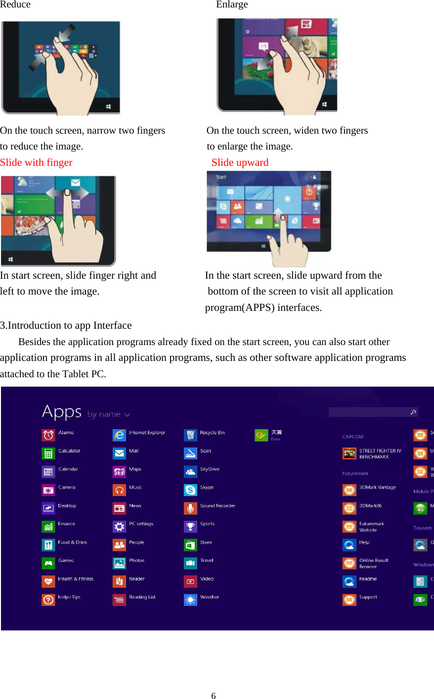 6    Reduce                                    Enlarge                     On the touch screen, narrow two fingers                On the touch screen, widen two fingers to reduce the image.                        to enlarge the image. Slide with finger                           Slide upward                     In start screen, slide finger right and                  In the start screen, slide upward from the left to move the image.                    bottom of the screen to visit all application                                           program(APPS) interfaces. 3.Introduction to app Interface Besides the application programs already fixed on the start screen, you can also start other application programs in all application programs, such as other software application programs attached to the Tablet PC.   