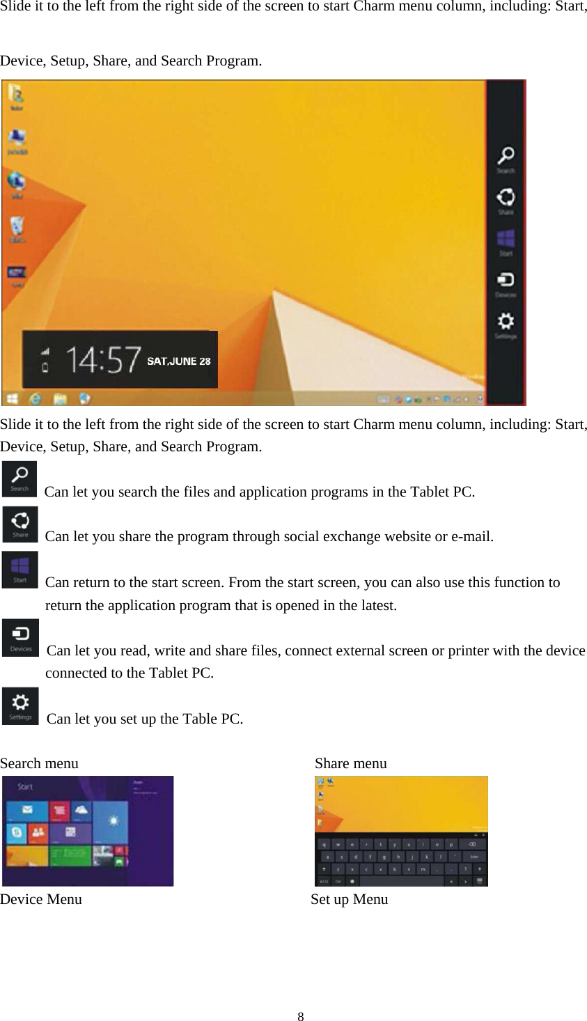 8  Slide it to the left from the right side of the screen to start Charm menu column, including: Start, Device, Setup, Share, and Search Program.  Slide it to the left from the right side of the screen to start Charm menu column, including: Start, Device, Setup, Share, and Search Program.   Can let you search the files and application programs in the Tablet PC.   Can let you share the program through social exchange website or e-mail.   Can return to the start screen. From the start screen, you can also use this function to return the application program that is opened in the latest.   Can let you read, write and share files, connect external screen or printer with the device connected to the Tablet PC.   Can let you set up the Table PC.  Search menu                               Share menu                   Device Menu                              Set up Menu 