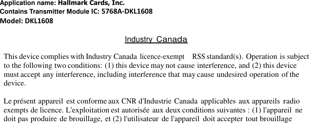 Application name: Hallmark Cards, Inc. Contains Transmitter Module IC: 5768A-DKL1608 Model: DKL1608  Industry Canada  This device complies with Industry Canada licence-exempt    RSS standard(s). Operation is subject to the following two conditions: (1) this device may not cause interference, and (2) this device must accept any interference, including interference that may cause undesired operation of the device.  Le présent appareil est conforme aux CNR d&apos;Industrie Canada  applicables aux appareils radio exempts de licence. L&apos;exploitation est autorisée aux deux conditions suivantes : (1) l&apos;appareil  ne doit pas produire de brouillage, et (2) l&apos;utilisateur de l&apos;appareil  doit accepter tout brouillage 