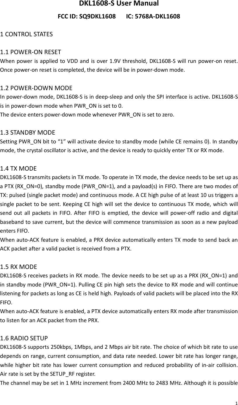  1DKL1608-S User Manual FCC ID: SQ9DKL1608      IC: 5768A-DKL1608  1 CONTROL STATES  1.1 POWER-ON RESET When power is applied to VDD and is over 1.9V threshold, DKL1608-S will run power-on reset. Once power-on reset is completed, the device will be in power-down mode.  1.2 POWER-DOWN MODE In power-down mode, DKL1608-S is in deep-sleep and only the SPI interface is active. DKL1608-S is in power-down mode when PWR_ON is set to 0. The device enters power-down mode whenever PWR_ON is set to zero.  1.3 STANDBY MODE Setting PWR_ON bit to “1” will activate device to standby mode (while CE remains 0). In standby mode, the crystal oscillator is active, and the device is ready to quickly enter TX or RX mode.  1.4 TX MODE DKL1608-S transmits packets in TX mode. To operate in TX mode, the device needs to be set up as a PTX (RX_ON=0), standby mode (PWR_ON=1), and a payload(s) in FIFO. There are two modes of TX: pulsed (single packet mode) and continuous mode. A CE high pulse of at least 10 us triggers a single packet to be sent. Keeping CE high will set the device to continuous TX mode, which will send  out  all  packets  in  FIFO.  After  FIFO  is  emptied,  the  device  will  power-off  radio  and  digital baseband to save current, but the device will commence transmission as soon as a new payload enters FIFO. When auto-ACK feature is enabled, a PRX device automatically enters TX mode to send back an ACK packet after a valid packet is received from a PTX.  1.5 RX MODE DKL1608-S receives packets in RX mode. The device needs to be set up as a PRX (RX_ON=1) and in standby mode (PWR_ON=1). Pulling CE pin high sets the device to RX mode and will continue listening for packets as long as CE is held high. Payloads of valid packets will be placed into the RX FIFO. When auto-ACK feature is enabled, a PTX device automatically enters RX mode after transmission to listen for an ACK packet from the PRX.  1.6 RADIO SETUP DKL1608-S supports 250kbps, 1Mbps, and 2 Mbps air bit rate. The choice of which bit rate to use depends on range, current consumption, and data rate needed. Lower bit rate has longer range, while higher bit rate has  lower current consumption and reduced probability of in-air collision. Air rate is set by the SETUP_RF register. The channel may be set in 1 MHz increment from 2400 MHz to 2483 MHz. Although it is possible 