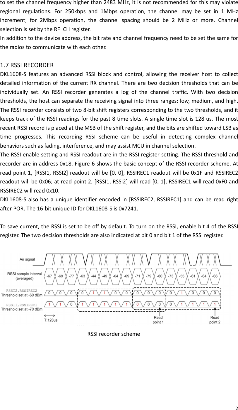  2to set the channel frequency higher than 2483 MHz, it is not recommended for this may violate regional  regulations.  For  250kbps  and  1Mbps  operation,  the  channel  may  be  set  in  1  MHz increment;  for  2Mbps  operation,  the  channel  spacing  should  be  2  MHz  or  more.  Channel selection is set by the RF_CH register. In addition to the device address, the bit rate and channel frequency need to be set the same for the radios to communicate with each other.  1.7 RSSI RECORDER DKL1608-S  features  an  advanced  RSSI  block  and  control,  allowing  the  receiver  host  to  collect detailed  information of  the current RX  channel. There are two decision  thresholds that can be individually  set.  An  RSSI  recorder  generates  a  log  of  the  channel  traffic.  With  two  decision thresholds, the host can separate the receiving signal into three ranges: low, medium, and high. The RSSI recorder consists of two 8-bit shift registers corresponding to the two thresholds, and it keeps track of the RSSI readings for the past 8 time slots. A single time slot is 128 us. The most recent RSSI record is placed at the MSB of the shift register, and the bits are shifted toward LSB as time  progresses.  This  recording  RSSI  scheme  can  be  useful  in  detecting  complex  channel behaviors such as fading, interference, and may assist MCU in channel selection. The RSSI enable setting and RSSI readout are in the RSSI register setting. The RSSI threshold and recorder are in address 0x18. Figure 6 shows the basic concept of the RSSI recorder scheme. At read point 1, [RSSI1, RSSI2] readout will be [0, 0], RSSIREC1 readout will be 0x1F and  RSSIREC2 readout will be 0x06; at read point 2, [RSSI1, RSSI2] will read [0, 1], RSSIREC1 will read 0xF0 and RSSIREC2 will read 0x10. DKL1608-S also  has a unique identifier encoded in  [RSSIREC2, RSSIREC1] and  can  be  read right after POR. The 16-bit unique ID for DKL1608-S is 0x7241.  To save current, the RSSI is set to be off by default. To turn on the RSSI, enable bit 4 of the RSSI register. The two decision thresholds are also indicated at bit 0 and bit 1 of the RSSI register.                         RSSI recorder scheme       