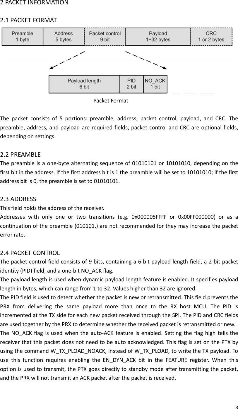  32 PACKET INFORMATION  2.1 PACKET FORMAT                      Packet Format  The  packet  consists  of  5  portions:  preamble,  address,  packet  control,  payload,  and  CRC.  The preamble, address, and payload are required fields; packet  control and CRC are optional fields, depending on settings.  2.2 PREAMBLE The preamble is a one-byte alternating sequence of 01010101 or 10101010, depending on the first bit in the address. If the first address bit is 1 the preamble will be set to 10101010; if the first address bit is 0, the preamble is set to 01010101.  2.3 ADDRESS This field holds the address of the receiver. Addresses  with  only  one  or  two  transitions  (e.g.  0x000005FFFF  or  0x00FF000000)  or  as  a continuation of the preamble (010101.) are not recommended for they may increase the packet error rate.  2.4 PACKET CONTROL The packet control field consists of 9 bits, containing a 6-bit payload length field, a 2-bit packet identity (PID) field, and a one-bit NO_ACK flag. The payload length is used when dynamic payload length feature is enabled. It specifies payload length in bytes, which can range from 1 to 32. Values higher than 32 are ignored. The PID field is used to detect whether the packet is new or retransmitted. This field prevents the PRX  from  delivering  the  same  payload  more  than  once  to  the  RX  host  MCU.  The  PID  is incremented at the TX side for each new packet received through the SPI. The PID and CRC fields are used together by the PRX to determine whether the received packet is retransmitted or new. The  NO_ACK flag  is  used  when the  auto-ACK feature  is  enabled. Setting the  flag  high  tells  the receiver that this packet does not need to be auto acknowledged. This flag is set on the PTX by using the command W_TX_PLOAD_NOACK, instead of W_TX_PLOAD, to write the TX payload. To use  this  function  requires  enabling  the  EN_DYN_ACK  bit  in  the  FEATURE  register.  When  this option is used to transmit, the PTX goes directly to standby mode after transmitting the packet, and the PRX will not transmit an ACK packet after the packet is received.  