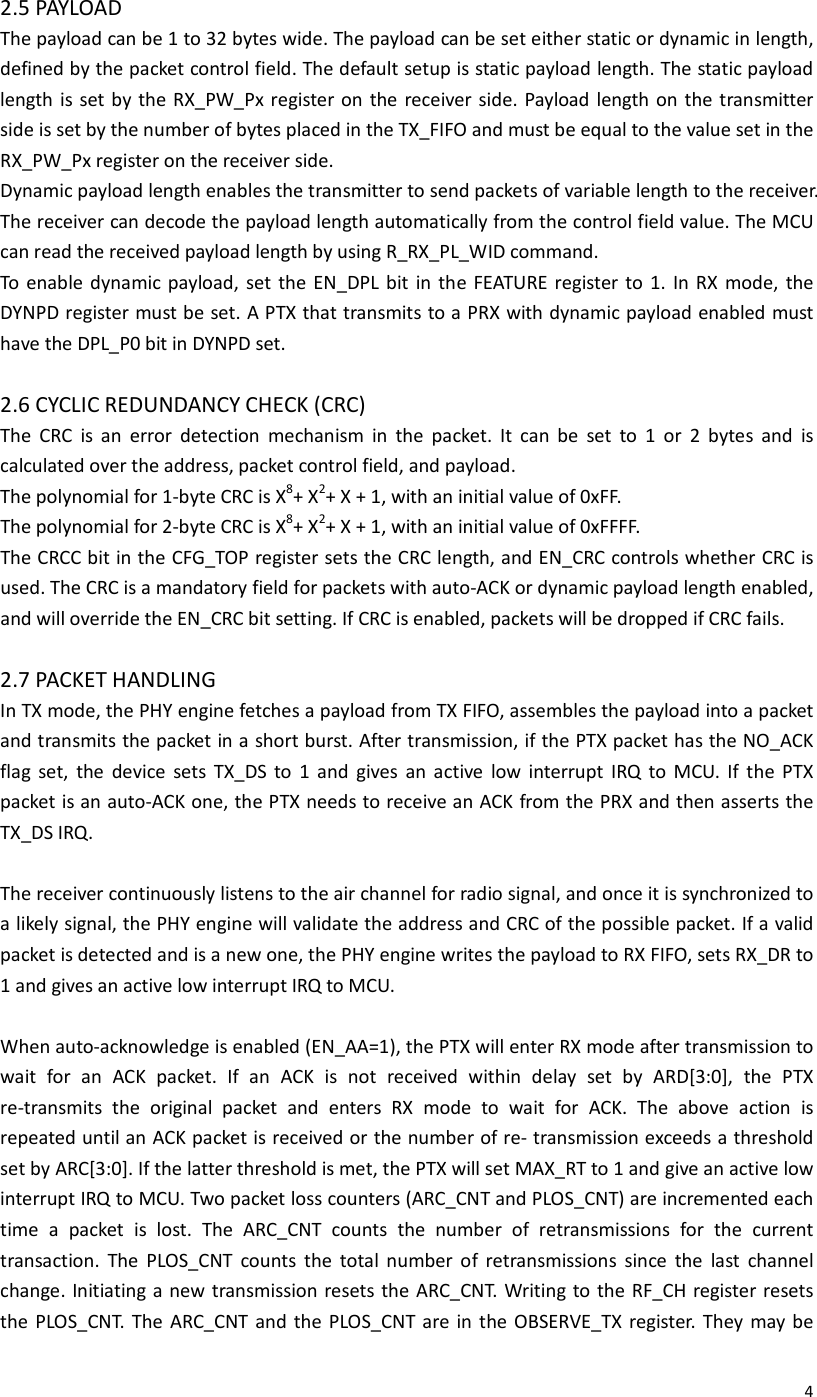  42.5 PAYLOAD The payload can be 1 to 32 bytes wide. The payload can be set either static or dynamic in length, defined by the packet control field. The default setup is static payload length. The static payload length is set by the RX_PW_Px register on  the receiver side. Payload length on the transmitter side is set by the number of bytes placed in the TX_FIFO and must be equal to the value set in the RX_PW_Px register on the receiver side. Dynamic payload length enables the transmitter to send packets of variable length to the receiver. The receiver can decode the payload length automatically from the control field value. The MCU can read the received payload length by using R_RX_PL_WID command. To  enable  dynamic payload,  set  the  EN_DPL  bit  in  the  FEATURE register to  1.  In  RX  mode,  the DYNPD register must be set. A PTX that transmits to a PRX with dynamic payload enabled must have the DPL_P0 bit in DYNPD set.  2.6 CYCLIC REDUNDANCY CHECK (CRC) The  CRC  is  an  error  detection  mechanism  in  the  packet.  It  can  be  set  to  1  or  2  bytes  and  is calculated over the address, packet control field, and payload. The polynomial for 1-byte CRC is X8+ X2+ X + 1, with an initial value of 0xFF. The polynomial for 2-byte CRC is X8+ X2+ X + 1, with an initial value of 0xFFFF. The CRCC bit in the CFG_TOP register sets the CRC length, and EN_CRC controls whether CRC is used. The CRC is a mandatory field for packets with auto-ACK or dynamic payload length enabled, and will override the EN_CRC bit setting. If CRC is enabled, packets will be dropped if CRC fails.  2.7 PACKET HANDLING In TX mode, the PHY engine fetches a payload from TX FIFO, assembles the payload into a packet and transmits the packet in a short burst. After transmission, if the PTX packet has the NO_ACK flag  set,  the  device  sets  TX_DS  to  1  and  gives  an  active  low  interrupt  IRQ  to  MCU.  If  the  PTX packet is an auto-ACK one, the PTX needs to receive an ACK from the PRX and then asserts the TX_DS IRQ.  The receiver continuously listens to the air channel for radio signal, and once it is synchronized to a likely signal, the PHY engine will validate the address and CRC of the possible packet. If a valid packet is detected and is a new one, the PHY engine writes the payload to RX FIFO, sets RX_DR to 1 and gives an active low interrupt IRQ to MCU.  When auto-acknowledge is enabled (EN_AA=1), the PTX will enter RX mode after transmission to wait  for  an  ACK  packet.  If  an  ACK  is  not  received  within  delay  set  by  ARD[3:0],  the  PTX re-transmits  the  original  packet  and  enters  RX  mode  to  wait  for  ACK.  The  above  action  is repeated until an ACK packet is received or the number of re- transmission exceeds a threshold set by ARC[3:0]. If the latter threshold is met, the PTX will set MAX_RT to 1 and give an active low interrupt IRQ to MCU. Two packet loss counters (ARC_CNT and PLOS_CNT) are incremented each time  a  packet  is  lost.  The  ARC_CNT  counts  the  number  of  retransmissions  for  the  current transaction.  The  PLOS_CNT  counts  the  total  number  of  retransmissions  since  the  last  channel change. Initiating a new transmission resets the ARC_CNT. Writing to the RF_CH register resets the PLOS_CNT. The  ARC_CNT  and  the  PLOS_CNT are in  the OBSERVE_TX register. They  may be 