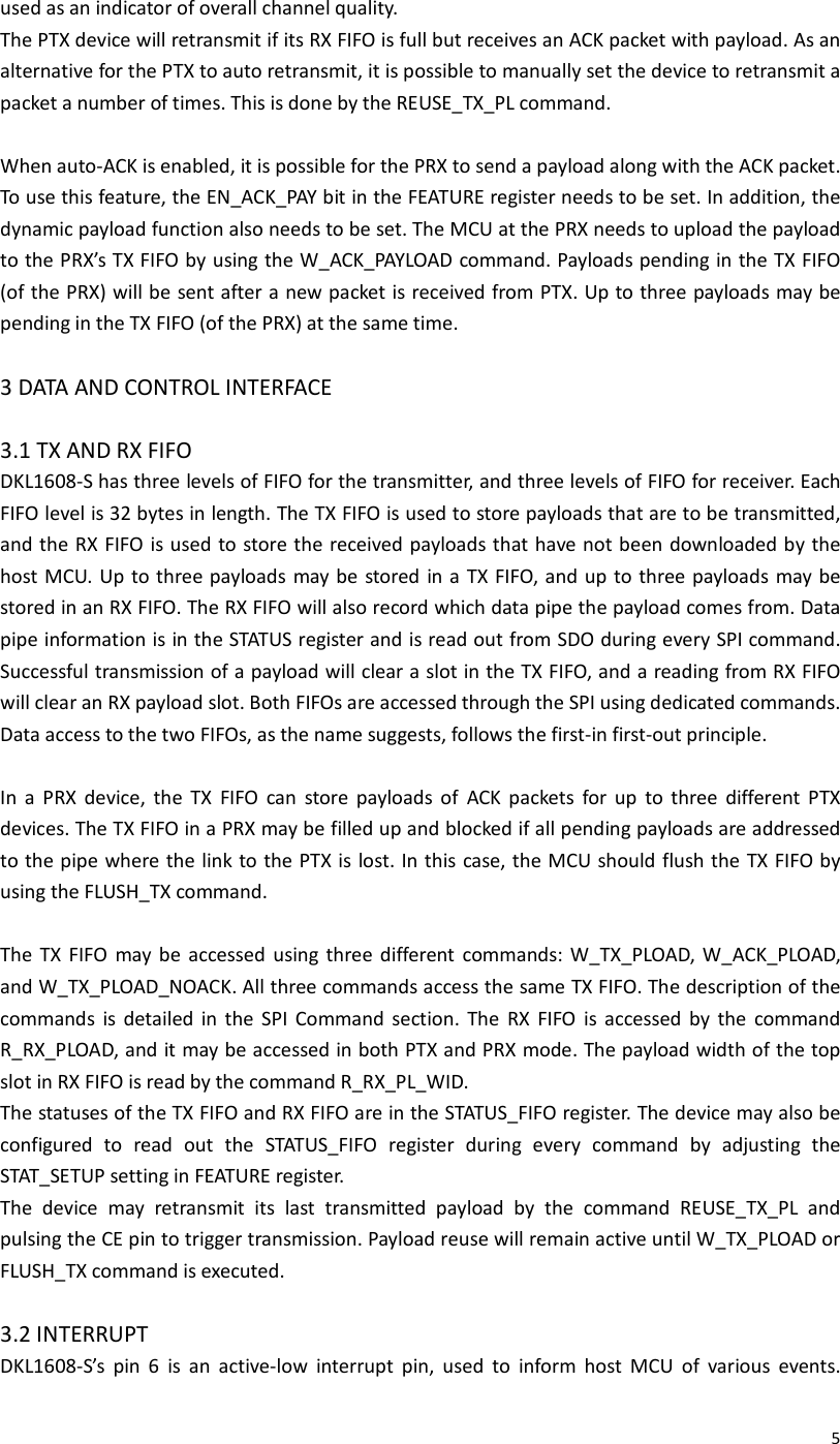  5used as an indicator of overall channel quality. The PTX device will retransmit if its RX FIFO is full but receives an ACK packet with payload. As an alternative for the PTX to auto retransmit, it is possible to manually set the device to retransmit a packet a number of times. This is done by the REUSE_TX_PL command.  When auto-ACK is enabled, it is possible for the PRX to send a payload along with the ACK packet. To use this feature, the EN_ACK_PAY bit in the FEATURE register needs to be set. In addition, the dynamic payload function also needs to be set. The MCU at the PRX needs to upload the payload to the PRX’s TX FIFO by using the W_ACK_PAYLOAD command. Payloads pending in the TX FIFO (of the PRX) will be sent after a new packet is received from PTX. Up to three payloads may be pending in the TX FIFO (of the PRX) at the same time.  3 DATA AND CONTROL INTERFACE  3.1 TX AND RX FIFO DKL1608-S has three levels of FIFO for the transmitter, and three levels of FIFO for receiver. Each FIFO level is 32 bytes in length. The TX FIFO is used to store payloads that are to be transmitted, and the RX FIFO is used to store the received payloads that have not been downloaded by the host MCU. Up to three payloads may be stored in a  TX  FIFO, and  up to three payloads may be stored in an RX FIFO. The RX FIFO will also record which data pipe the payload comes from. Data pipe information is in the STATUS register and is read out from SDO during every SPI command. Successful transmission of a payload will clear a slot in the TX FIFO, and a reading from RX FIFO will clear an RX payload slot. Both FIFOs are accessed through the SPI using dedicated commands. Data access to the two FIFOs, as the name suggests, follows the first-in first-out principle.  In  a  PRX  device,  the  TX  FIFO  can  store  payloads  of  ACK  packets  for  up  to  three  different  PTX devices. The TX FIFO in a PRX may be filled up and blocked if all pending payloads are addressed to the pipe where the link to the PTX is lost. In this case, the MCU should flush the  TX FIFO by using the FLUSH_TX command.  The  TX  FIFO  may  be  accessed  using  three  different  commands: W_TX_PLOAD,  W_ACK_PLOAD, and W_TX_PLOAD_NOACK. All three commands access the same TX FIFO. The description of the commands  is  detailed  in  the  SPI  Command  section.  The  RX  FIFO  is  accessed  by  the  command R_RX_PLOAD, and it may be accessed in both PTX and PRX mode. The payload width of the top slot in RX FIFO is read by the command R_RX_PL_WID. The statuses of the TX FIFO and RX FIFO are in the STATUS_FIFO register. The device may also be configured  to  read  out  the  STATUS_FIFO  register  during  every  command  by  adjusting  the STAT_SETUP setting in FEATURE register. The  device  may  retransmit  its  last  transmitted  payload  by  the  command  REUSE_TX_PL  and pulsing the CE pin to trigger transmission. Payload reuse will remain active until W_TX_PLOAD or FLUSH_TX command is executed.  3.2 INTERRUPT DKL1608-S’s  pin  6  is  an  active-low  interrupt  pin,  used  to  inform  host  MCU  of  various  events. 