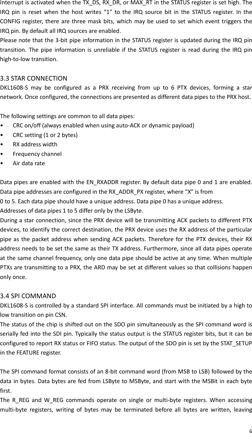  6Interrupt is activated when the TX_DS, RX_DR, or MAX_RT in the STATUS register is set high. The IRQ  pin  is  reset  when  the  host  writes  “1”  to  the  IRQ  source  bit  in  the  STATUS  register.  In  the CONFIG register, there are three  mask bits, which  may be used  to set which event triggers the IRQ pin. By default all IRQ sources are enabled. Please note that the 3-bit pipe information in the STATUS register is updated during the IRQ pin transition.  The  pipe  information  is  unreliable  if  the  STATUS  register  is  read  during  the  IRQ  pin high-to-low transition.  3.3 STAR CONNECTION DKL1608-S  may  be  configured  as  a  PRX  receiving  from  up  to  6  PTX  devices,  forming  a  star network. Once configured, the connections are presented as different data pipes to the PRX host.  The following settings are common to all data pipes: •  CRC on/off (always enabled when using auto-ACK or dynamic payload) •  CRC setting (1 or 2 bytes) •  RX address width •  Frequency channel •  Air data rate  Data pipes are enabled with the EN_RXADDR register. By default data pipe 0 and 1 are enabled. Data pipe addresses are configured in the RX_ADDR_PX register, where “X” is from 0 to 5. Each data pipe should have a unique address. Data pipe 0 has a unique address. Addresses of data pipes 1 to 5 differ only by the LSByte. During a star connection, since the PRX device will be transmitting ACK packets to different PTX devices, to identify the correct destination, the PRX device uses the RX address of the particular pipe as  the  packet  address when sending ACK packets.  Therefore for the PTX  devices,  their  RX address needs to be set the same as their TX address. Furthermore, since all data pipes operate at the same channel frequency, only one data pipe should be active at any time. When multiple PTXs are transmitting to a PRX, the ARD may be set at different values so that collisions happen only once.  3.4 SPI COMMAND DKL1608-S is controlled by a standard SPI interface. All commands must be initiated by a high to low transition on pin CSN. The status of the chip is shifted out on the SDO pin simultaneously as the SPI command word is serially fed into the SDI pin. Typically the status output is the STATUS register bits, but it can be configured to report RX status or FIFO status. The output of the SDO pin is set by the STAT_SETUP in the FEATURE register.  The SPI command format consists of an 8-bit command word (from MSB to LSB) followed by the data in bytes. Data bytes are fed from LSByte to MSByte, and start with the MSBit in each byte first. The  R_REG  and  W_REG  commands  operate  on  single  or  multi-byte  registers.  When  accessing multi-byte  registers,  writing  of  bytes  may  be  terminated  before  all  bytes  are  written,  leaving 