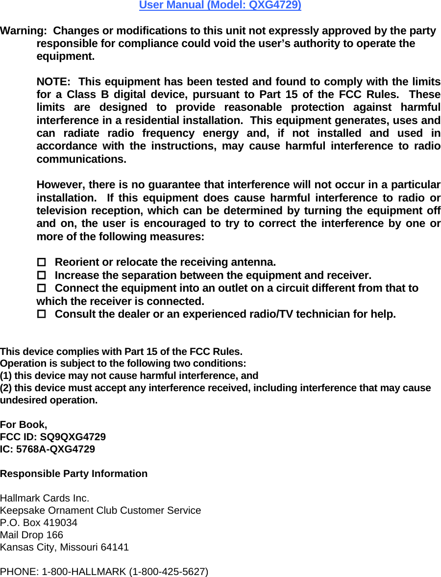 User Manual (Model: QXG4729)  Warning:  Changes or modifications to this unit not expressly approved by the party responsible for compliance could void the user’s authority to operate the equipment.  NOTE:  This equipment has been tested and found to comply with the limits for a Class B digital device, pursuant to Part 15 of the FCC Rules.  These limits are designed to provide reasonable protection against harmful interference in a residential installation.  This equipment generates, uses and can radiate radio frequency energy and, if not installed and used in accordance with the instructions, may cause harmful interference to radio communications.  However, there is no guarantee that interference will not occur in a particular installation.  If this equipment does cause harmful interference to radio or television reception, which can be determined by turning the equipment off and on, the user is encouraged to try to correct the interference by one or more of the following measures:   Reorient or relocate the receiving antenna.  Increase the separation between the equipment and receiver.  Connect the equipment into an outlet on a circuit different from that to which the receiver is connected.  Consult the dealer or an experienced radio/TV technician for help.   This device complies with Part 15 of the FCC Rules.    Operation is subject to the following two conditions:   (1) this device may not cause harmful interference, and  (2) this device must accept any interference received, including interference that may cause undesired operation.  For Book, FCC ID: SQ9QXG4729 IC: 5768A-QXG4729  Responsible Party Information  Hallmark Cards Inc. Keepsake Ornament Club Customer Service  P.O. Box 419034  Mail Drop 166  Kansas City, Missouri 64141   PHONE: 1-800-HALLMARK (1-800-425-5627) 