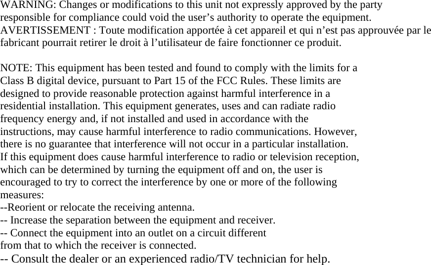WARNING: Changes or modifications to this unit not expressly approved by the party responsible for compliance could void the user’s authority to operate the equipment. AVERTISSEMENT : Toute modification apportée à cet appareil et qui n’est pas approuvée par le fabricant pourrait retirer le droit à l’utilisateur de faire fonctionner ce produit.  NOTE: This equipment has been tested and found to comply with the limits for a Class B digital device, pursuant to Part 15 of the FCC Rules. These limits are designed to provide reasonable protection against harmful interference in a residential installation. This equipment generates, uses and can radiate radio frequency energy and, if not installed and used in accordance with the instructions, may cause harmful interference to radio communications. However, there is no guarantee that interference will not occur in a particular installation. If this equipment does cause harmful interference to radio or television reception, which can be determined by turning the equipment off and on, the user is encouraged to try to correct the interference by one or more of the following measures: --Reorient or relocate the receiving antenna. -- Increase the separation between the equipment and receiver. -- Connect the equipment into an outlet on a circuit different from that to which the receiver is connected. -- Consult the dealer or an experienced radio/TV technician for help.  