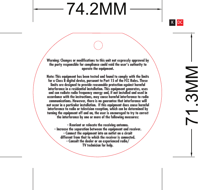 Warning: Changes or modifications to this unit not expressly approved by the party responsible for compliance could void the user&apos;s authority to operate the equipment.Note: This equipment has been tested and found to comply with the limits for a Class B digital device, pursuant to Part 15 of the FCC Rules. These limits are designed to provide reasonable protection against harmful interference in a residential installation. This equipment generates, uses and can radiate radio frequency energy and, if not installed and used in accordance with the instructions, may cause harmful interference to radio communications. However, there is no guarantee that interference will not occur in a particular installation.  If this equipment does cause harmful interference to radio or television reception, which can be determined by turning the equipment off and on, the user is encouraged to try to correct the interference by one or more of the following measures:- Reorient or relocate the receiving antenna.- Increase the separation between the equipment and receiver.- Connect the equipment into an outlet on a circuit different from that to which the receiver is connected.- Consult the dealer or an experienced radio/TV technician for help.71.3MM74.2MMK DC