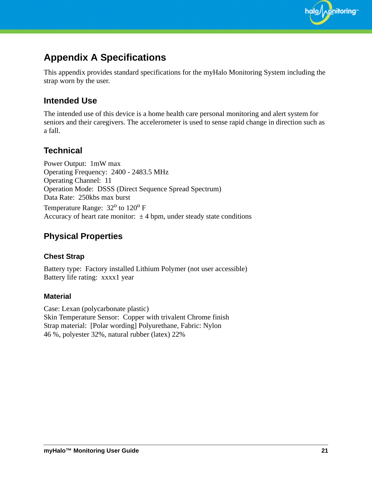 myHalo™ Monitoring User Guide 21Appendix A SpecificationsThis appendix provides standard specifications for the myHalo Monitoring System including the strap worn by the user.Intended UseThe intended use of this device is a home health care personal monitoring and alert system for seniors and their caregivers. The accelerometer is used to sense rapid change in direction such as  a fall.TechnicalPower Output:  1mW maxOperating Frequency:  2400 - 2483.5 MHzOperating Channel:  11Operation Mode:  DSSS (Direct Sequence Spread Spectrum)Data Rate:  250kbs max burstTemperature Range:  32o to 120o FAccuracy of heart rate monitor:  ± 4 bpm, under steady state conditionsPhysical PropertiesChest Strap Battery type:  Factory installed Lithium Polymer (not user accessible)Battery life rating:  xxxx1 yearMaterial Case: Lexan (polycarbonate plastic)Skin Temperature Sensor:  Copper with trivalent Chrome finishStrap material:  [Polar wording] Polyurethane, Fabric: Nylon46 %, polyester 32%, natural rubber (latex) 22%