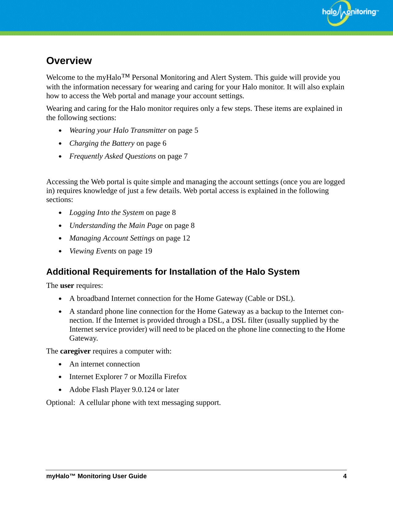 myHalo™ Monitoring User Guide 4OverviewWelcome to the myHalo™ Personal Monitoring and Alert System. This guide will provide you with the information necessary for wearing and caring for your Halo monitor. It will also explain how to access the Web portal and manage your account settings. Wearing and caring for the Halo monitor requires only a few steps. These items are explained in the following sections:•Wearing your Halo Transmitter on page 5•Charging the Battery on page 6•Frequently Asked Questions on page 7Accessing the Web portal is quite simple and managing the account settings (once you are logged in) requires knowledge of just a few details. Web portal access is explained in the following sections:•Logging Into the System on page 8•Understanding the Main Page on page 8•Managing Account Settings on page 12•Viewing Events on page 19Additional Requirements for Installation of the Halo SystemThe user requires:•A broadband Internet connection for the Home Gateway (Cable or DSL).•A standard phone line connection for the Home Gateway as a backup to the Internet con-nection. If the Internet is provided through a DSL, a DSL filter (usually supplied by the Internet service provider) will need to be placed on the phone line connecting to the Home Gateway. The caregiver requires a computer with:•An internet connection•Internet Explorer 7 or Mozilla Firefox•Adobe Flash Player 9.0.124 or laterOptional:  A cellular phone with text messaging support.