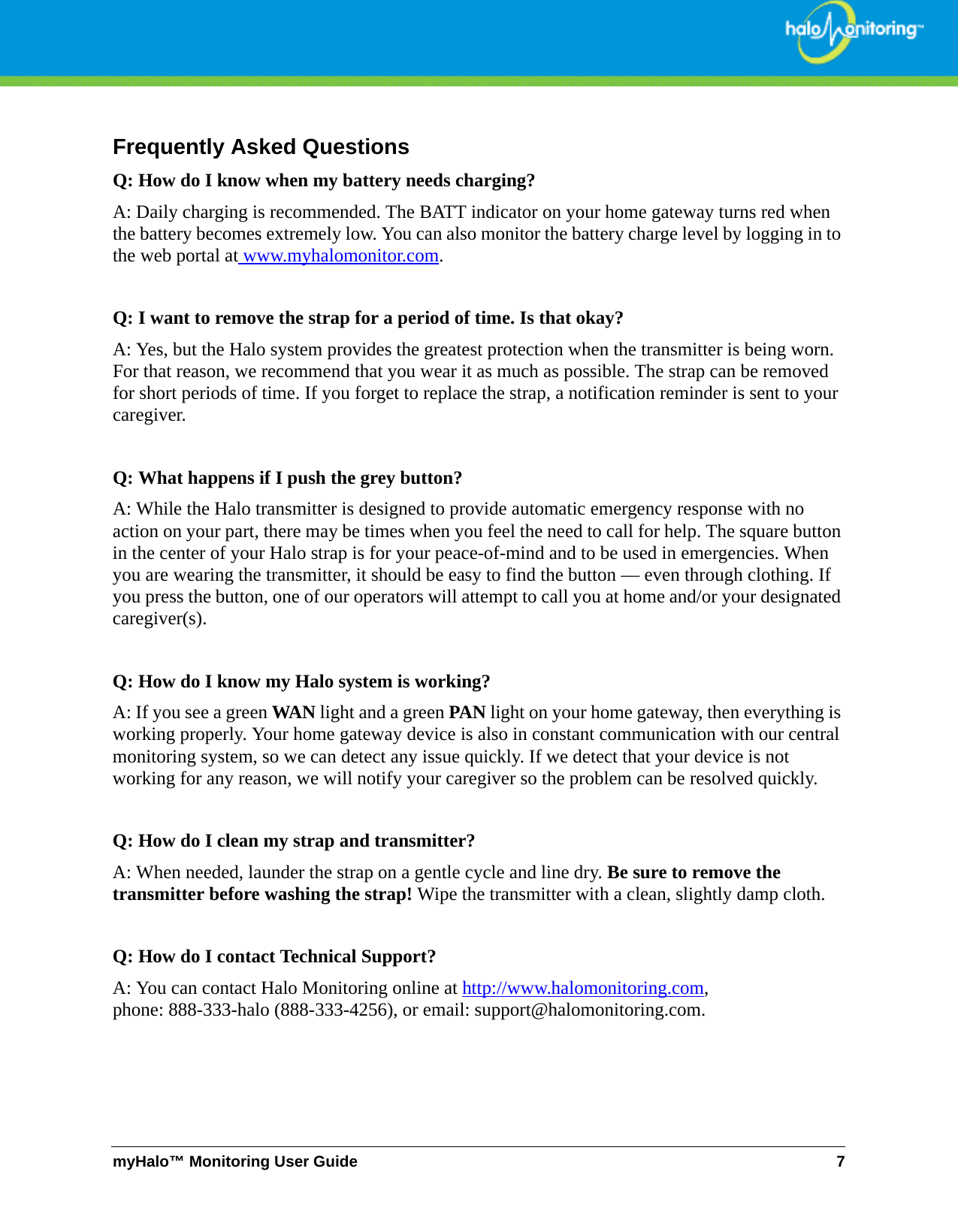 myHalo™ Monitoring User Guide 7Frequently Asked QuestionsQ: How do I know when my battery needs charging?A: Daily charging is recommended. The BATT indicator on your home gateway turns red when the battery becomes extremely low. You can also monitor the battery charge level by logging in to the web portal at www.myhalomonitor.com.Q: I want to remove the strap for a period of time. Is that okay?A: Yes, but the Halo system provides the greatest protection when the transmitter is being worn. For that reason, we recommend that you wear it as much as possible. The strap can be removed for short periods of time. If you forget to replace the strap, a notification reminder is sent to your caregiver.Q: What happens if I push the grey button?A: While the Halo transmitter is designed to provide automatic emergency response with no action on your part, there may be times when you feel the need to call for help. The square button in the center of your Halo strap is for your peace-of-mind and to be used in emergencies. When you are wearing the transmitter, it should be easy to find the button — even through clothing. If you press the button, one of our operators will attempt to call you at home and/or your designated caregiver(s).Q: How do I know my Halo system is working?A: If you see a green WAN light and a green PAN light on your home gateway, then everything is working properly. Your home gateway device is also in constant communication with our central monitoring system, so we can detect any issue quickly. If we detect that your device is not working for any reason, we will notify your caregiver so the problem can be resolved quickly.Q: How do I clean my strap and transmitter?A: When needed, launder the strap on a gentle cycle and line dry. Be sure to remove the transmitter before washing the strap! Wipe the transmitter with a clean, slightly damp cloth.Q: How do I contact Technical Support?A: You can contact Halo Monitoring online at http://www.halomonitoring.com, phone: 888-333-halo (888-333-4256), or email: support@halomonitoring.com.