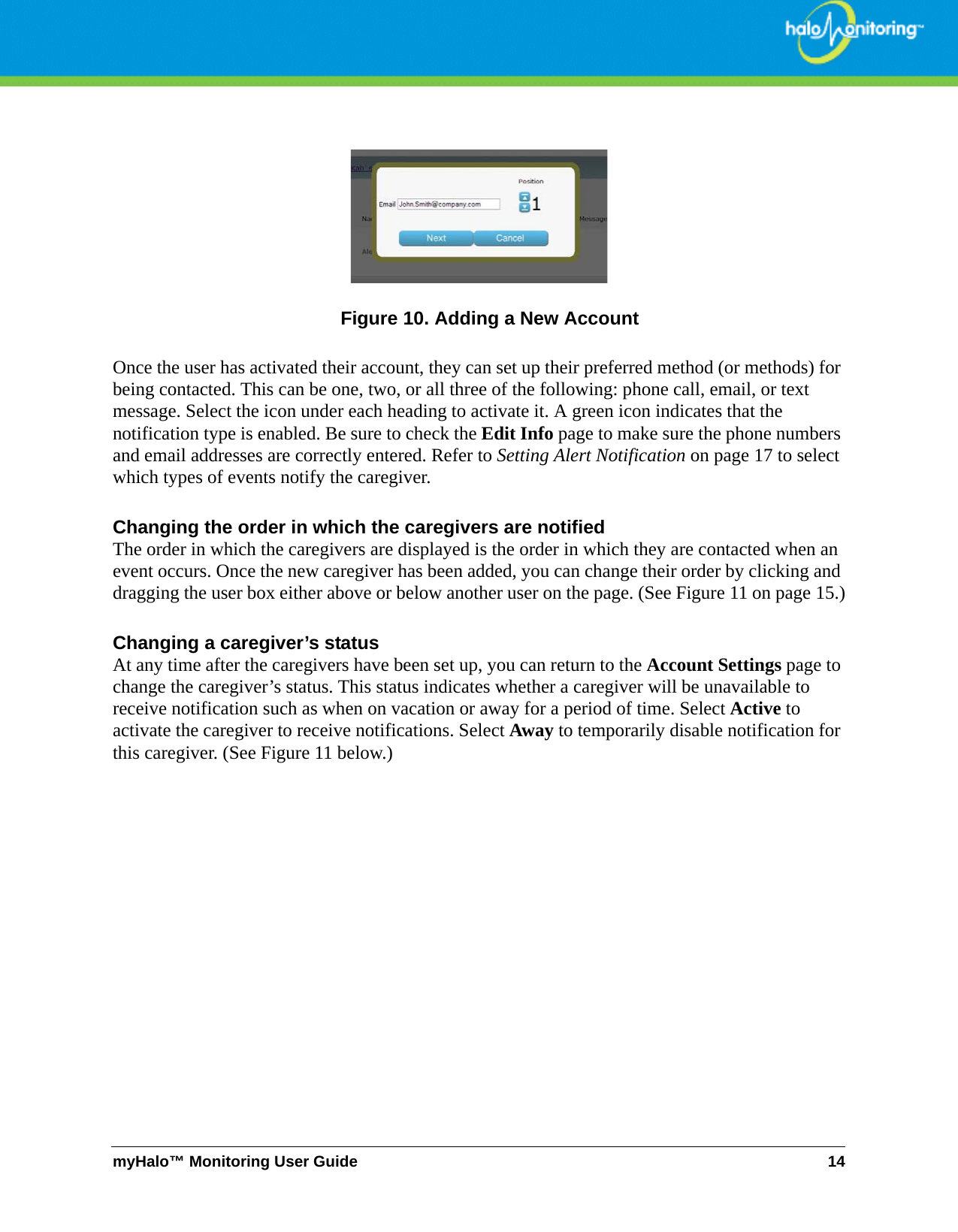 myHalo™ Monitoring User Guide 14Figure 10. Adding a New AccountOnce the user has activated their account, they can set up their preferred method (or methods) for being contacted. This can be one, two, or all three of the following: phone call, email, or text message. Select the icon under each heading to activate it. A green icon indicates that the notification type is enabled. Be sure to check the Edit Info page to make sure the phone numbers and email addresses are correctly entered. Refer to Setting Alert Notification on page 17 to select which types of events notify the caregiver. Changing the order in which the caregivers are notifiedThe order in which the caregivers are displayed is the order in which they are contacted when an event occurs. Once the new caregiver has been added, you can change their order by clicking and dragging the user box either above or below another user on the page. (See Figure 11 on page 15.)Changing a caregiver’s statusAt any time after the caregivers have been set up, you can return to the Account Settings page to change the caregiver’s status. This status indicates whether a caregiver will be unavailable to receive notification such as when on vacation or away for a period of time. Select Active to activate the caregiver to receive notifications. Select Away to temporarily disable notification for this caregiver. (See Figure 11 below.)