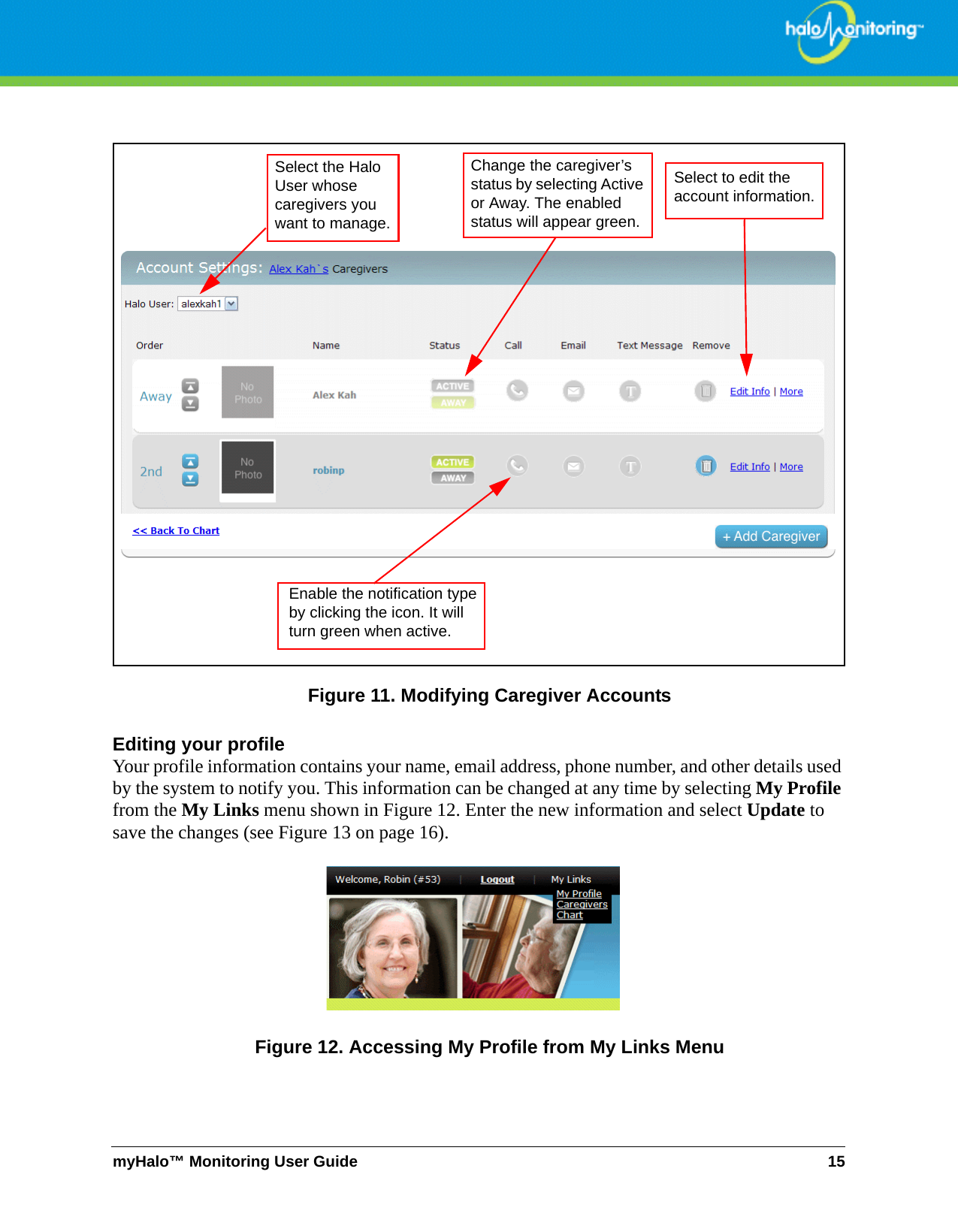 myHalo™ Monitoring User Guide 15Figure 11. Modifying Caregiver AccountsEditing your profileYour profile information contains your name, email address, phone number, and other details used by the system to notify you. This information can be changed at any time by selecting My Profile from the My Links menu shown in Figure 12. Enter the new information and select Update to save the changes (see Figure 13 on page 16).Figure 12. Accessing My Profile from My Links MenuSelect the Halo User whose caregivers you want to manage. Select to edit the account information.Enable the notification type by clicking the icon. It will turn green when active. Change the caregiver’s status by selecting Active or Away. The enabled status will appear green.