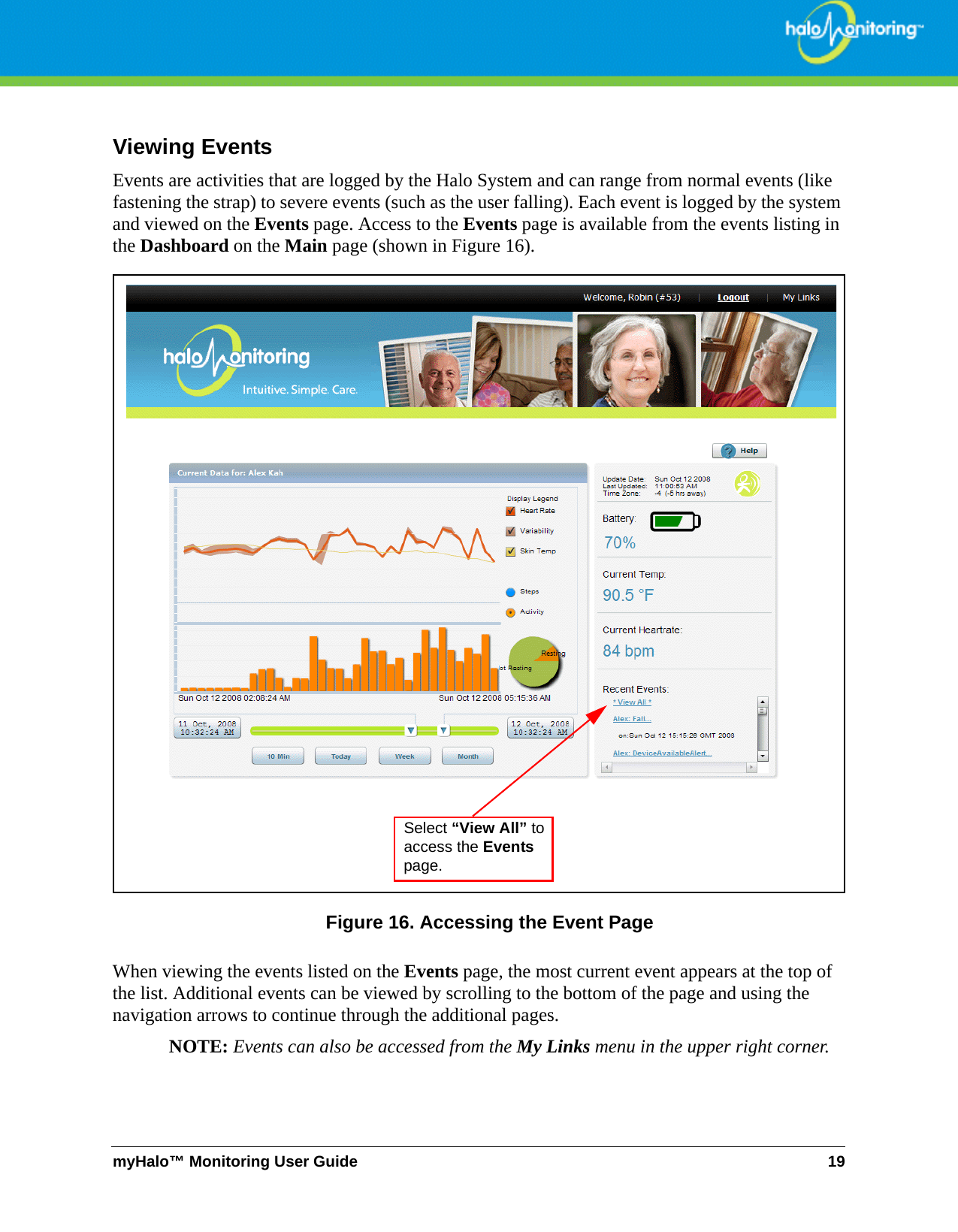 myHalo™ Monitoring User Guide 19Viewing EventsEvents are activities that are logged by the Halo System and can range from normal events (like fastening the strap) to severe events (such as the user falling). Each event is logged by the system and viewed on the Events page. Access to the Events page is available from the events listing in the Dashboard on the Main page (shown in Figure 16). Figure 16. Accessing the Event PageWhen viewing the events listed on the Events page, the most current event appears at the top of the list. Additional events can be viewed by scrolling to the bottom of the page and using the navigation arrows to continue through the additional pages. NOTE: Events can also be accessed from the My Links menu in the upper right corner.Select “View All” to access the Events page.