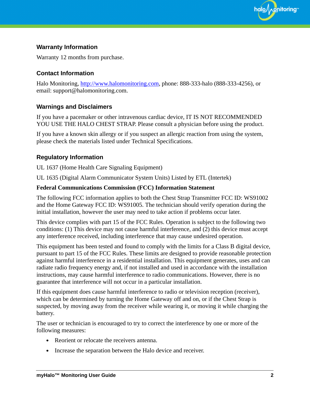 myHalo™ Monitoring User Guide 2Warranty InformationWarranty 12 months from purchase.Contact InformationHalo Monitoring, http://www.halomonitoring.com, phone: 888-333-halo (888-333-4256), or email: support@halomonitoring.com.Warnings and DisclaimersIf you have a pacemaker or other intravenous cardiac device, IT IS NOT RECOMMENDED YOU USE THE HALO CHEST STRAP. Please consult a physician before using the product.   If you have a known skin allergy or if you suspect an allergic reaction from using the system, please check the materials listed under Technical Specifications.Regulatory InformationUL 1637 (Home Health Care Signaling Equipment)  UL 1635 (Digital Alarm Communicator System Units) Listed by ETL (Intertek)Federal Communications Commission (FCC) Information Statement The following FCC information applies to both the Chest Strap Transmitter FCC ID: WS91002  and the Home Gateway FCC ID: WS91005. The technician should verify operation during the initial installation, however the user may need to take action if problems occur later. This device complies with part 15 of the FCC Rules. Operation is subject to the following two conditions: (1) This device may not cause harmful interference, and (2) this device must accept any interference received, including interference that may cause undesired operation.This equipment has been tested and found to comply with the limits for a Class B digital device, pursuant to part 15 of the FCC Rules. These limits are designed to provide reasonable protection against harmful interference in a residential installation. This equipment generates, uses and can radiate radio frequency energy and, if not installed and used in accordance with the installation instructions, may cause harmful interference to radio communications. However, there is no guarantee that interference will not occur in a particular installation. If this equipment does cause harmful interference to radio or television reception (receiver), which can be determined by turning the Home Gateway off and on, or if the Chest Strap is suspected, by moving away from the receiver while wearing it, or moving it while charging the battery.The user or technician is encouraged to try to correct the interference by one or more of the following measures:•Reorient or relocate the receivers antenna. •Increase the separation between the Halo device and receiver. 