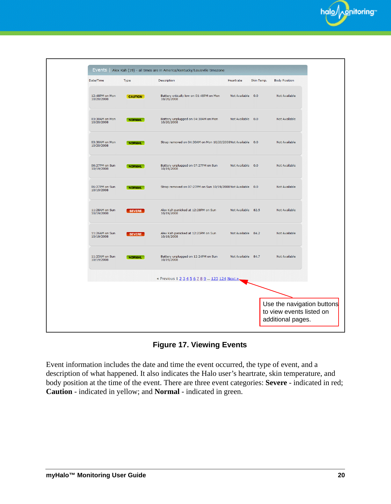 myHalo™ Monitoring User Guide 20Figure 17. Viewing EventsEvent information includes the date and time the event occurred, the type of event, and a description of what happened. It also indicates the Halo user’s heartrate, skin temperature, and body position at the time of the event. There are three event categories: Severe - indicated in red; Caution - indicated in yellow; and Normal - indicated in green.Use the navigation buttons to view events listed on additional pages.