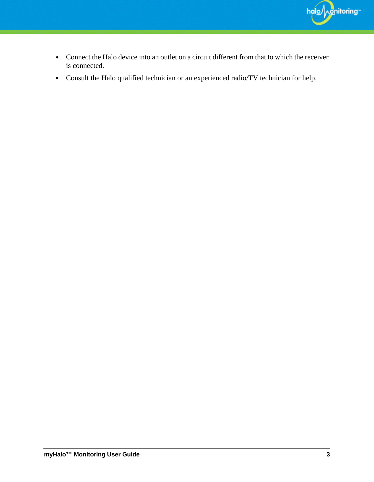 myHalo™ Monitoring User Guide 3•Connect the Halo device into an outlet on a circuit different from that to which the receiver is connected. •Consult the Halo qualified technician or an experienced radio/TV technician for help.