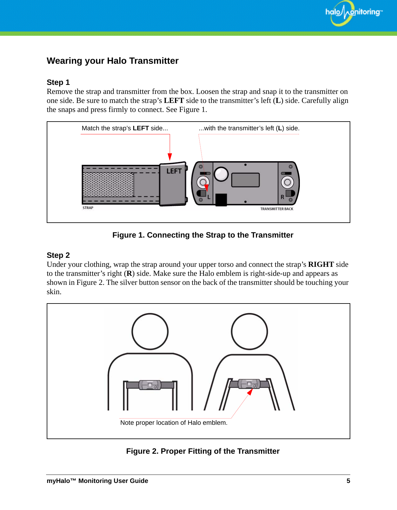 myHalo™ Monitoring User Guide 5Wearing your Halo TransmitterStep 1Remove the strap and transmitter from the box. Loosen the strap and snap it to the transmitter on one side. Be sure to match the strap’s LEFT side to the transmitter’s left (L) side. Carefully align the snaps and press firmly to connect. See Figure 1. Figure 1. Connecting the Strap to the TransmitterStep 2Under your clothing, wrap the strap around your upper torso and connect the strap’s RIGHT side to the transmitter’s right (R) side. Make sure the Halo emblem is right-side-up and appears as shown in Figure 2. The silver button sensor on the back of the transmitter should be touching your skin.Figure 2. Proper Fitting of the TransmitterMatch the strap’s LEFT side... ...with the transmitter’s left (L) side.Note proper location of Halo emblem.