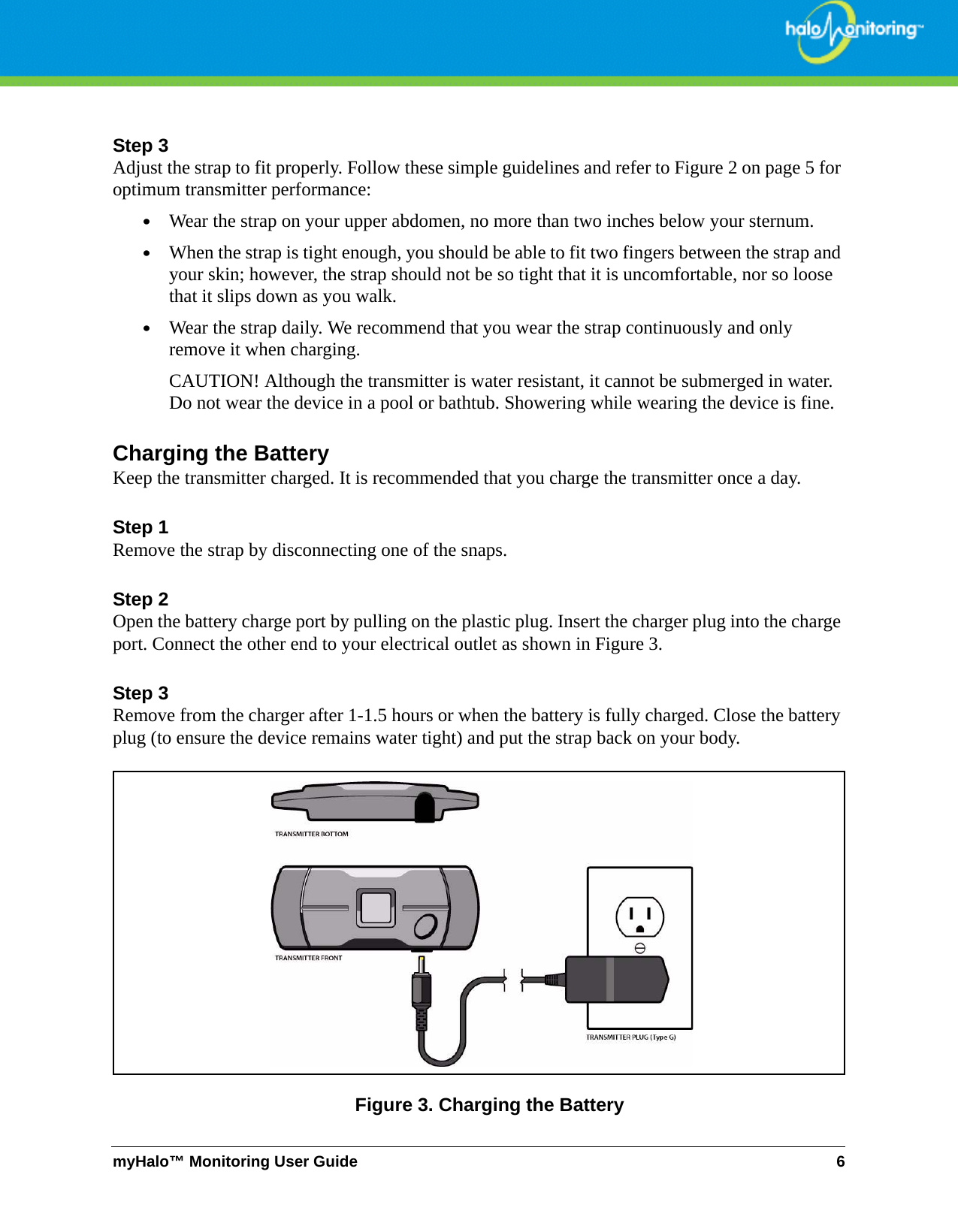 myHalo™ Monitoring User Guide 6Step 3Adjust the strap to fit properly. Follow these simple guidelines and refer to Figure 2 on page 5 for optimum transmitter performance:•Wear the strap on your upper abdomen, no more than two inches below your sternum.•When the strap is tight enough, you should be able to fit two fingers between the strap and your skin; however, the strap should not be so tight that it is uncomfortable, nor so loose that it slips down as you walk.•Wear the strap daily. We recommend that you wear the strap continuously and only remove it when charging.CAUTION! Although the transmitter is water resistant, it cannot be submerged in water. Do not wear the device in a pool or bathtub. Showering while wearing the device is fine.Charging the BatteryKeep the transmitter charged. It is recommended that you charge the transmitter once a day. Step 1Remove the strap by disconnecting one of the snaps.Step 2Open the battery charge port by pulling on the plastic plug. Insert the charger plug into the charge port. Connect the other end to your electrical outlet as shown in Figure 3.Step 3Remove from the charger after 1-1.5 hours or when the battery is fully charged. Close the battery plug (to ensure the device remains water tight) and put the strap back on your body.Figure 3. Charging the Battery